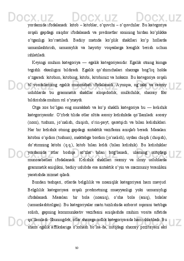10yordamida ifodalanadi: kitob – kitoblar, o‘quvchi – o‘quvchilar. Bu kategoriya
orqali   gapdagi   miqdor   ifodalanadi   va   predmetlar   sonining   birdan   ko‘plikka
o‘tganligi   ko‘rsatiladi.   Badiiy   matnda   ko‘plik   shakllari   ko‘p   hollarda
umumlashtirish,   umumiylik   va   hayotiy   voqealarga   kenglik   berish   uchun
ishlatiladi.
Keyingi   muhim   kategoriya   —   egalik   kategoriyasidir.   Egalik   otning   kimga
tegishli   ekanligini   bildiradi.   Egalik   qo‘shimchalari   shaxsga   bog‘liq   holda
o‘zgaradi: kitobim, kitobing, kitobi, kitobimiz va hokazo. Bu kategoriya orqali
til   vositalarining   egalik   munosabati   ifodalanadi.   Ayniqsa,   og‘zaki   va   rasmiy
uslublarda   bu   grammatik   shakllar   aloqadorlik,   mulkchilik,   shaxsiy   fikr
bildirishda muhim rol o‘ynaydi.
Otga   xos   bo‘lgan   eng   murakkab   va   ko‘p   shaklli   kategoriya   bu   —   kelishik
kategoriyasidir.   O‘zbek   tilida   otlar   oltita   asosiy   kelishikda   qo‘llaniladi:   asosiy
(nom),   tushum,   jo‘nalish,   chiqish,   o‘rin-payt,   qaratqich   va   bilan   kelishiklari.
Har   bir   kelishik   otning   gapdagi   sintaktik   vazifasini   aniqlab   beradi.   Masalan:
kitobni o‘qidim (tushum), maktabga bordim (jo‘nalish), uydan chiqdi (chiqish),
do‘stimning   kitobi   (q.q.),   kitob   bilan   keldi   (bilan   kelishik).   Bu   kelishiklar
yordamida   otlar   boshqa   so‘zlar   bilan   bog‘lanadi,   ularning   nutqdagi
munosabatlari   ifodalanadi.   Kelishik   shakllari   rasmiy   va   ilmiy   uslublarda
grammatik aniqlikni, badiiy uslubda esa sintaktik o‘yin va mazmuniy teranlikni
yaratishda xizmat qiladi.
Bundan   tashqari,   otlarda   belgililik   va   noaniqlik   kategoriyasi   ham   mavjud.
Belgililik   kategoriyasi   orqali   predmetning   muayyanligi   yoki   umumiyligi
ifodalanadi.   Masalan:   bir   bola   (noaniq),   o‘sha   bola   (aniq),   bolalar
(umumlashtirilgan). Bu kategoriyalar matn tuzilishida axborot oqimini tartibga
solish,   gapning   kommunikativ   vazifasini   aniqlashda   muhim   vosita   sifatida
qo‘llaniladi. Shuningdek, otlar shaxsga oidlik kategoriyasida ham ishlatiladi. Bu
shaxs   egalik   affikslariga   o‘xshash   bo‘lsa-da,   nutqdagi   shaxsiy   pozitsiyani   aks