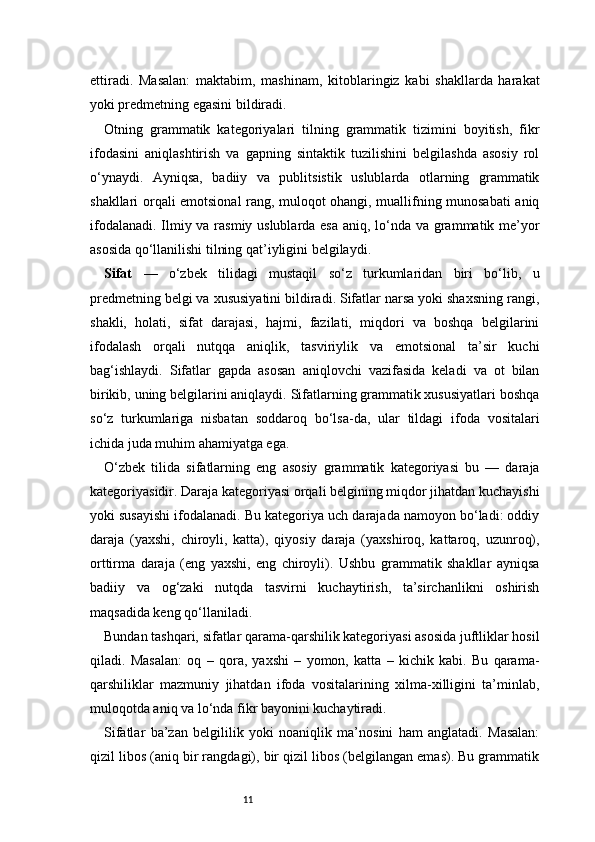 11ettiradi.   Masalan:   maktabim,   mashinam,   kitoblaringiz   kabi   shakllarda   harakat
yoki predmetning egasini bildiradi.
Otning   grammatik   kategoriyalari   tilning   grammatik   tizimini   boyitish,   fikr
ifodasini   aniqlashtirish   va   gapning   sintaktik   tuzilishini   belgilashda   asosiy   rol
o‘ynaydi.   Ayniqsa,   badiiy   va   publitsistik   uslublarda   otlarning   grammatik
shakllari orqali emotsional rang, muloqot ohangi, muallifning munosabati aniq
ifodalanadi. Ilmiy va rasmiy uslublarda esa  aniq, lo‘nda va grammatik me’yor
asosida qo‘llanilishi tilning qat’iyligini belgilaydi.
Sifat   —   o‘zbek   tilidagi   mustaqil   so‘z   turkumlaridan   biri   bo‘lib,   u
predmetning belgi va xususiyatini bildiradi. Sifatlar narsa yoki shaxsning rangi,
shakli,   holati,   sifat   darajasi,   hajmi,   fazilati,   miqdori   va   boshqa   belgilarini
ifodalash   orqali   nutqqa   aniqlik,   tasviriylik   va   emotsional   ta’sir   kuchi
bag‘ishlaydi.   Sifatlar   gapda   asosan   aniqlovchi   vazifasida   keladi   va   ot   bilan
birikib, uning belgilarini aniqlaydi. Sifatlarning grammatik xususiyatlari boshqa
so‘z   turkumlariga   nisbatan   soddaroq   bo‘lsa-da,   ular   tildagi   ifoda   vositalari
ichida juda muhim ahamiyatga ega.
O‘zbek   tilida   sifatlarning   eng   asosiy   grammatik   kategoriyasi   bu   —   daraja
kategoriyasidir. Daraja kategoriyasi orqali belgining miqdor jihatdan kuchayishi
yoki susayishi ifodalanadi. Bu kategoriya uch darajada namoyon bo‘ladi: oddiy
daraja   (yaxshi,   chiroyli,   katta),   qiyosiy   daraja   (yaxshiroq,   kattaroq,   uzunroq),
orttirma   daraja   (eng   yaxshi,   eng   chiroyli).   Ushbu   grammatik   shakllar   ayniqsa
badiiy   va   og‘zaki   nutqda   tasvirni   kuchaytirish,   ta’sirchanlikni   oshirish
maqsadida keng qo‘llaniladi.
Bundan tashqari, sifatlar qarama-qarshilik kategoriyasi asosida juftliklar hosil
qiladi.   Masalan:   oq   –   qora,   yaxshi   –   yomon,   katta   –   kichik   kabi.   Bu   qarama-
qarshiliklar   mazmuniy   jihatdan   ifoda   vositalarining   xilma-xilligini   ta’minlab,
muloqotda aniq va lo‘nda fikr bayonini kuchaytiradi.
Sifatlar   ba’zan   belgililik   yoki   noaniqlik   ma’nosini   ham   anglatadi.   Masalan:
qizil libos (aniq bir rangdagi), bir qizil libos (belgilangan emas). Bu grammatik 
