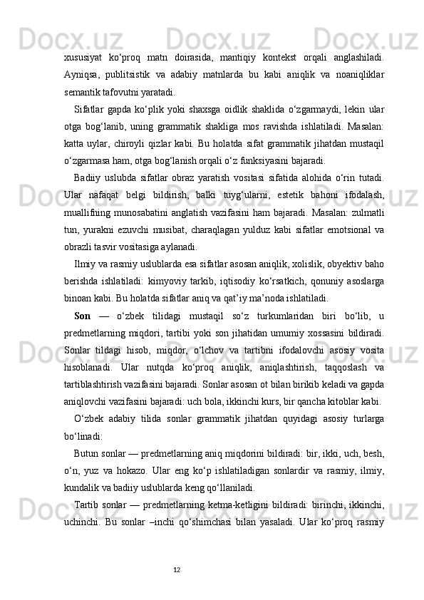 12xususiyat   ko‘proq   matn   doirasida,   mantiqiy   kontekst   orqali   anglashiladi.
Ayniqsa,   publitsistik   va   adabiy   matnlarda   bu   kabi   aniqlik   va   noaniqliklar
semantik tafovutni yaratadi.
Sifatlar   gapda   ko‘plik   yoki   shaxsga   oidlik   shaklida   o‘zgarmaydi,   lekin   ular
otga   bog‘lanib,   uning   grammatik   shakliga   mos   ravishda   ishlatiladi.   Masalan:
katta   uylar,   chiroyli   qizlar   kabi.   Bu   holatda   sifat   grammatik   jihatdan   mustaqil
o‘zgarmasa ham, otga bog‘lanish orqali o‘z funksiyasini bajaradi.
Badiiy   uslubda   sifatlar   obraz   yaratish   vositasi   sifatida   alohida   o‘rin   tutadi.
Ular   nafaqat   belgi   bildirish,   balki   tuyg‘ularni,   estetik   bahoni   ifodalash,
muallifning munosabatini  anglatish vazifasini  ham  bajaradi.  Masalan:  zulmatli
tun,   yurakni   ezuvchi   musibat,   charaqlagan   yulduz   kabi   sifatlar   emotsional   va
obrazli tasvir vositasiga aylanadi.
Ilmiy va rasmiy uslublarda esa sifatlar asosan aniqlik, xolislik, obyektiv baho
berishda   ishlatiladi:   kimyoviy   tarkib,   iqtisodiy   ko‘rsatkich,   qonuniy   asoslarga
binoan kabi. Bu holatda sifatlar aniq va qat’iy ma’noda ishlatiladi.
Son   —   o‘zbek   tilidagi   mustaqil   so‘z   turkumlaridan   biri   bo‘lib,   u
predmetlarning   miqdori,   tartibi   yoki   son   jihatidan   umumiy   xossasini   bildiradi.
Sonlar   tildagi   hisob,   miqdor,   o‘lchov   va   tartibni   ifodalovchi   asosiy   vosita
hisoblanadi.   Ular   nutqda   ko‘proq   aniqlik,   aniqlashtirish,   taqqoslash   va
tartiblashtirish vazifasini bajaradi. Sonlar asosan ot bilan birikib keladi va gapda
aniqlovchi vazifasini bajaradi: uch bola, ikkinchi kurs, bir qancha kitoblar kabi.
O‘zbek   adabiy   tilida   sonlar   grammatik   jihatdan   quyidagi   asosiy   turlarga
bo‘linadi:
Butun sonlar — predmetlarning aniq miqdorini bildiradi: bir, ikki, uch, besh,
o‘n,   yuz   va   hokazo.   Ular   eng   ko‘p   ishlatiladigan   sonlardir   va   rasmiy,   ilmiy,
kundalik va badiiy uslublarda keng qo‘llaniladi.
Tartib sonlar  —  predmetlarning ketma-ketligini  bildiradi:  birinchi, ikkinchi,
uchinchi.   Bu   sonlar   –inchi   qo‘shimchasi   bilan   yasaladi.   Ular   ko‘proq   rasmiy 