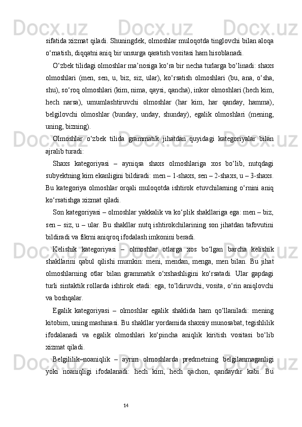 14sifatida xizmat qiladi. Shuningdek, olmoshlar muloqotda tinglovchi bilan aloqa
o‘rnatish, diqqatni aniq bir unsurga qaratish vositasi ham hisoblanadi.
O‘zbek tilidagi olmoshlar ma’nosiga ko‘ra bir necha turlarga bo‘linadi: shaxs
olmoshlari   (men,   sen,   u,   biz,   siz,   ular),   ko‘rsatish   olmoshlari   (bu,   ana,   o‘sha,
shu), so‘roq olmoshlari (kim, nima, qaysi, qancha), inkor olmoshlari (hech kim,
hech   narsa),   umumlashtiruvchi   olmoshlar   (har   kim,   har   qanday,   hamma),
belgilovchi   olmoshlar   (bunday,   unday,   shunday),   egalik   olmoshlari   (mening,
uning, bizning).
Olmoshlar   o‘zbek   tilida   grammatik   jihatdan   quyidagi   kategoriyalar   bilan
ajralib turadi:
Shaxs   kategoriyasi   –   ayniqsa   shaxs   olmoshlariga   xos   bo‘lib,   nutqdagi
subyektning kim ekanligini bildiradi: men – 1-shaxs, sen – 2-shaxs, u – 3-shaxs.
Bu  kategoriya  olmoshlar  orqali   muloqotda   ishtirok  etuvchilarning  o‘rnini  aniq
ko‘rsatishga xizmat qiladi.
Son kategoriyasi – olmoshlar yakkalik va ko‘plik shakllariga ega: men – biz,
sen – siz,  u – ular. Bu shakllar  nutq ishtirokchilarining son jihatdan tafovutini
bildiradi va fikrni aniqroq ifodalash imkonini beradi.
Kelishik   kategoriyasi   –   olmoshlar   otlarga   xos   bo‘lgan   barcha   kelishik
shakllarini   qabul   qilishi   mumkin:   meni,   mendan,   menga,   men   bilan.   Bu   jihat
olmoshlarning   otlar   bilan   grammatik   o‘xshashligini   ko‘rsatadi.   Ular   gapdagi
turli  sintaktik  rollarda  ishtirok  etadi:   ega,  to‘ldiruvchi,  vosita,   o‘rin  aniqlovchi
va boshqalar.
Egalik   kategoriyasi   –   olmoshlar   egalik   shaklida   ham   qo‘llaniladi:   mening
kitobim, uning mashinasi. Bu shakllar yordamida shaxsiy munosabat, tegishlilik
ifodalanadi   va   egalik   olmoshlari   ko‘pincha   aniqlik   kiritish   vositasi   bo‘lib
xizmat qiladi.
Belgililik–noaniqlik   –   ayrim   olmoshlarda   predmetning   belgilanmaganligi
yoki   noaniqligi   ifodalanadi:   hech   kim,   hech   qachon,   qandaydir   kabi.   Bu 