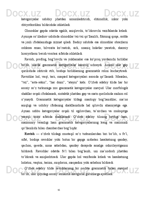 15kategoriyalar   uslubiy   jihatdan   umumlashtirish,   ehtimollik,   inkor   yoki
ehtiyotkorlikni bildirishda ishlatiladi.
Olmoshlar   gapda   odatda   egalik,   aniqlovchi,   to‘ldiruvchi   vazifalarida   keladi.
Ayniqsa so‘zlashuv uslubida olmoshlar tez-tez qo‘llanilib, fikrning qisqa, sodda
va   jonli   ifodalanishiga   xizmat   qiladi.   Badiiy   uslubda   esa   olmoshlar   obrazlarni
oshkora   emas,   bilvosita   ko‘rsatish,   sirli,   noaniq   holatlar   yaratish,   shaxsiy
hissiyotlarni berish vositasi sifatida ishlatiladi.
Ravish,   predlog,   bog‘lovchi   va   yuklamalar   esa   ko‘proq   yordamchi   birliklar
bo‘lib,   ularda   grammatik   kategoriyalar   kamroq   uchraydi.   Ammo   ular   gap
qurilishida   ishtirok   etib,   boshqa   birliklarning   grammatik   rolini   kuchaytiradi.
Ravishlar   hol,   vaqt,   tarz,   maqsad   kategoriyalari   asosida   qo‘llanadi.   Masalan,
“tez”,   “asta-sekin”,   “har   doim”,   “atayin”   kabi.   O’zbek   adabiy   tilida   har   bir
asosiy   so‘z   turkumiga   xos   grammatik   kategoriyalar   mavjud.   Ular   morfologik
shakllar orqali ifodalanadi, sintaktik jihatdan gap va matn qurilishida muhim rol
o‘ynaydi.   Grammatik   kategoriyalar   tildagi   mantiqiy   bog‘lanishlar,   ma’no
aniqligi   va   uslubiy   ifodaning   shakllanishida   hal   qiluvchi   ahamiyatga   ega.
Aynan   ushbu   kategoriyalar   orqali   til   egiluvchan,   ta’sirchan   va   muloqotga
yaroqli   tizim   sifatida   shakllanadi.   O‘zbek   adabiy   tilining   boyligi   ham,
mazmuniy   teranligi   ham   grammatik   kategoriyalarning   keng   va   mazmunli
qo‘llanilishi bilan chambarchas bog‘liqdir.
Ravish   —   o‘zbek   tilidagi   mustaqil   so‘z   turkumlaridan   biri   bo‘lib,   u   fe’l,
sifat,   boshqa   ravishlar   yoki   butun   bir   gapga   nisbatan   harakatning   qanday,
qachon,   qaerda,   nima   sababdan,   qanday   darajada   amalga   oshirilayotganini
bildiradi.   Ravishlar   odatda   fe’l   bilan   bog‘lanib,   uni   ma’nodosh   jihatdan
to‘ldiradi   va   aniqlashtiradi.   Ular   gapda   hol   vazifasida   keladi   va   harakatning
holatini, vaqtini, tarzini, miqdorini, maqsadini yoki sababini bildiradi.
O‘zbek   adabiy   tilida   ravishlarning   bir   nechta   grammatik   turlari   mavjud
bo‘lib, ular quyidagi asosiy semantik-kategorial guruhlarga ajratiladi: 