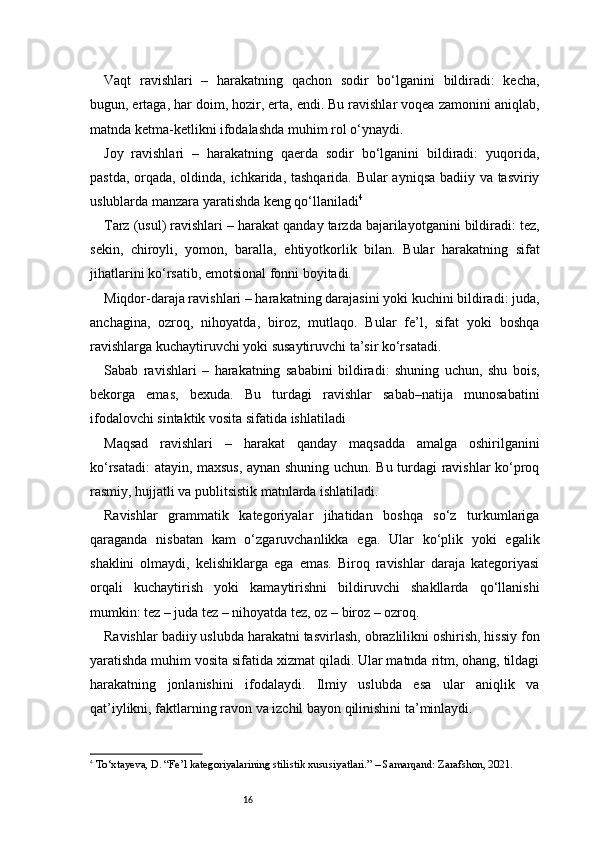 16Vaqt   ravishlari   –   harakatning   qachon   sodir   bo‘lganini   bildiradi:   kecha,
bugun, ertaga, har doim, hozir, erta, endi. Bu ravishlar voqea zamonini aniqlab,
matnda ketma-ketlikni ifodalashda muhim rol o‘ynaydi.
Joy   ravishlari   –   harakatning   qaerda   sodir   bo‘lganini   bildiradi:   yuqorida,
pastda, orqada, oldinda, ichkarida, tashqarida. Bular ayniqsa badiiy va tasviriy
uslublarda manzara yaratishda keng qo‘llaniladi 4
Tarz (usul) ravishlari – harakat qanday tarzda bajarilayotganini bildiradi: tez,
sekin,   chiroyli,   yomon,   baralla,   ehtiyotkorlik   bilan.   Bular   harakatning   sifat
jihatlarini ko‘rsatib, emotsional fonni boyitadi.
Miqdor-daraja ravishlari – harakatning darajasini yoki kuchini bildiradi: juda,
anchagina,   ozroq,   nihoyatda,   biroz,   mutlaqo.   Bular   fe’l,   sifat   yoki   boshqa
ravishlarga kuchaytiruvchi yoki susaytiruvchi ta’sir ko‘rsatadi.
Sabab   ravishlari   –   harakatning   sababini   bildiradi:   shuning   uchun,   shu   bois,
bekorga   emas,   bexuda.   Bu   turdagi   ravishlar   sabab–natija   munosabatini
ifodalovchi sintaktik vosita sifatida ishlatiladi
Maqsad   ravishlari   –   harakat   qanday   maqsadda   amalga   oshirilganini
ko‘rsatadi: atayin, maxsus, aynan shuning uchun. Bu turdagi ravishlar ko‘proq
rasmiy, hujjatli va publitsistik matnlarda ishlatiladi.
Ravishlar   grammatik   kategoriyalar   jihatidan   boshqa   so‘z   turkumlariga
qaraganda   nisbatan   kam   o‘zgaruvchanlikka   ega.   Ular   ko‘plik   yoki   egalik
shaklini   olmaydi,   kelishiklarga   ega   emas.   Biroq   ravishlar   daraja   kategoriyasi
orqali   kuchaytirish   yoki   kamaytirishni   bildiruvchi   shakllarda   qo‘llanishi
mumkin: tez – juda tez – nihoyatda tez, oz – biroz – ozroq.
Ravishlar badiiy uslubda harakatni tasvirlash, obrazlilikni oshirish, hissiy fon
yaratishda muhim vosita sifatida xizmat qiladi. Ular matnda ritm, ohang, tildagi
harakatning   jonlanishini   ifodalaydi.   Ilmiy   uslubda   esa   ular   aniqlik   va
qat’iylikni, faktlarning ravon va izchil bayon qilinishini ta’minlaydi.
4
  To‘xtayeva, D. “Fe’l kategoriyalarining stilistik xususiyatlari.” – Samarqand: Zarafshon, 2021. 
