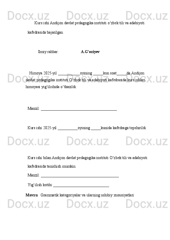         Kurs ishi Andijon davlat pedagogika instituti o zbek tili va adabiyotiʻ  
kafedrasida bajarilgan. 
 
Ilmiy rahbar:                       A.G’oziyev
 
     Himoya 2025-yil ___________oyining _____kun soat_____da Andijon 
davlat   pedagogika instituti O zbek tili va adabiyoti kafedrasida kurs ishlari 	
ʻ
himoyasi   yig‘ilishida o tkazildi. 	
ʻ
 
Manzil: ______________________________________ 
 
Kurs ishi 2025-yil __________oyining _____kunida kafedraga topshirildi. 
 
 
Kurs ishi bilan Andijon davlat pedagogika instituti O zbek tili va adabiyoti	
ʻ  
kafedrasida tanishish mumkin.  
Manzil: _______________________________________  
Yig‘ilish kotibi:____________________________ 
Mavzu    Grammatik kategoriyalar va ularning uslubiy xususiyatlari 
