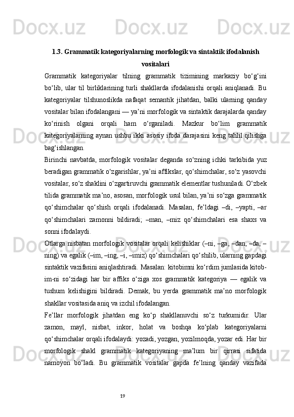 191.3. Grammatik kategoriyalarning morfologik va sintaktik ifodalanish
vositalari
Grammatik   kategoriyalar   tilning   grammatik   tizimining   markaziy   bo‘g‘ini
bo‘lib,   ular   til   birliklarining   turli   shakllarda   ifodalanishi   orqali   aniqlanadi.   Bu
kategoriyalar   tilshunoslikda   nafaqat   semantik   jihatdan,   balki   ularning   qanday
vositalar bilan ifodalangani — ya’ni morfologik va sintaktik darajalarda qanday
ko‘rinish   olgani   orqali   ham   o‘rganiladi.   Mazkur   bo‘lim   grammatik
kategoriyalarning aynan  ushbu ikki  asosiy  ifoda darajasini  keng tahlil  qilishga
bag‘ishlangan.
Birinchi   navbatda,   morfologik   vositalar   deganda   so‘zning   ichki   tarkibida   yuz
beradigan grammatik o‘zgarishlar, ya’ni affikslar, qo‘shimchalar, so‘z yasovchi
vositalar, so‘z shaklini o‘zgartiruvchi grammatik elementlar tushuniladi. O‘zbek
tilida grammatik ma’no, asosan, morfologik usul bilan, ya’ni so‘zga grammatik
qo‘shimchalar   qo‘shish   orqali   ifodalanadi.   Masalan,   fe’ldagi   –di,   –yapti,   –ar
qo‘shimchalari   zamonni   bildiradi;   –man,   –miz   qo‘shimchalari   esa   shaxs   va
sonni ifodalaydi.
Otlarga nisbatan morfologik vositalar orqali kelishiklar (–ni, –ga, –dan, –da, –
ning) va egalik (–im, –ing, –i, –imiz) qo‘shimchalari qo‘shilib, ularning gapdagi
sintaktik vazifasini aniqlashtiradi. Masalan: kitobimni ko‘rdim jumlasida kitob-
im-ni   so‘zidagi   har   bir   affiks   o‘ziga   xos   grammatik   kategoriya   —   egalik   va
tushum   kelishigini   bildiradi.   Demak,   bu   yerda   grammatik   ma’no   morfologik
shakllar vositasida aniq va izchil ifodalangan.
Fe’llar   morfologik   jihatdan   eng   ko‘p   shakllanuvchi   so‘z   turkumidir.   Ular
zamon,   mayl,   nisbat,   inkor,   holat   va   boshqa   ko‘plab   kategoriyalarni
qo‘shimchalar orqali ifodalaydi: yozadi, yozgan, yozilmoqda, yozar edi. Har bir
morfologik   shakl   grammatik   kategoriyaning   ma’lum   bir   qirrasi   sifatida
namoyon   bo‘ladi.   Bu   grammatik   vositalar   gapda   fe’lning   qanday   vazifada 
