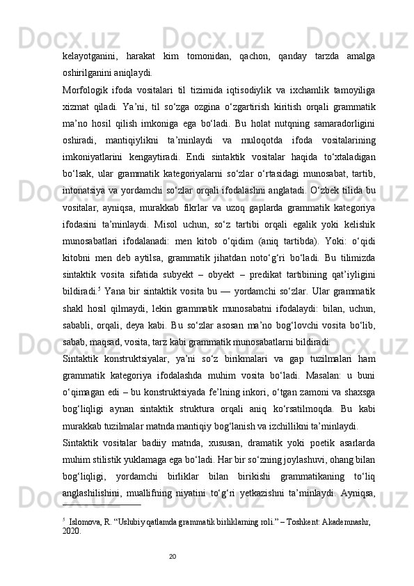 20kelayotganini,   harakat   kim   tomonidan,   qachon,   qanday   tarzda   amalga
oshirilganini aniqlaydi.
Morfologik   ifoda   vositalari   til   tizimida   iqtisodiylik   va   ixchamlik   tamoyiliga
xizmat   qiladi.   Ya’ni,   til   so‘zga   ozgina   o‘zgartirish   kiritish   orqali   grammatik
ma’no   hosil   qilish   imkoniga   ega   bo‘ladi.   Bu   holat   nutqning   samaradorligini
oshiradi,   mantiqiylikni   ta’minlaydi   va   muloqotda   ifoda   vositalarining
imkoniyatlarini   kengaytiradi.   Endi   sintaktik   vositalar   haqida   to‘xtaladigan
bo‘lsak,   ular   grammatik   kategoriyalarni   so‘zlar   o‘rtasidagi   munosabat,   tartib,
intonatsiya va yordamchi  so‘zlar orqali ifodalashni  anglatadi. O‘zbek tilida bu
vositalar,   ayniqsa,   murakkab   fikrlar   va   uzoq   gaplarda   grammatik   kategoriya
ifodasini   ta’minlaydi.   Misol   uchun,   so‘z   tartibi   orqali   egalik   yoki   kelishik
munosabatlari   ifodalanadi:   men   kitob   o‘qidim   (aniq   tartibda).   Yoki:   o‘qidi
kitobni   men   deb   aytilsa,   grammatik   jihatdan   noto‘g‘ri   bo‘ladi.   Bu   tilimizda
sintaktik   vosita   sifatida   subyekt   –   obyekt   –   predikat   tartibining   qat’iyligini
bildiradi. 5
  Yana   bir   sintaktik   vosita   bu   —   yordamchi   so‘zlar.   Ular   grammatik
shakl   hosil   qilmaydi,   lekin   grammatik   munosabatni   ifodalaydi:   bilan,   uchun,
sababli,   orqali,   deya   kabi.   Bu   so‘zlar   asosan   ma’no   bog‘lovchi   vosita   bo‘lib,
sabab, maqsad, vosita, tarz kabi grammatik munosabatlarni bildiradi.
Sintaktik   konstruktsiyalar,   ya’ni   so‘z   birikmalari   va   gap   tuzilmalari   ham
grammatik   kategoriya   ifodalashda   muhim   vosita   bo‘ladi.   Masalan:   u   buni
o‘qimagan edi – bu konstruktsiyada fe’lning inkori, o‘tgan zamoni va shaxsga
bog‘liqligi   aynan   sintaktik   struktura   orqali   aniq   ko‘rsatilmoqda.   Bu   kabi
murakkab tuzilmalar matnda mantiqiy bog‘lanish va izchillikni ta’minlaydi.
Sintaktik   vositalar   badiiy   matnda,   xususan,   dramatik   yoki   poetik   asarlarda
muhim stilistik yuklamaga ega bo‘ladi. Har bir so‘zning joylashuvi, ohang bilan
bog‘liqligi,   yordamchi   birliklar   bilan   birikishi   grammatikaning   to‘liq
anglashilishini,   muallifning   niyatini   to‘g‘ri   yetkazishni   ta’minlaydi.   Ayniqsa,
5
    Islomova, R. “Uslubiy qatlamda grammatik birliklarning roli.” – Toshkent: Akademnashr, 
2020. 