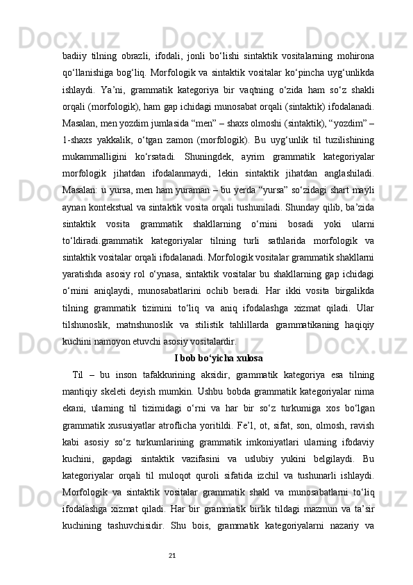 21badiiy   tilning   obrazli,   ifodali,   jonli   bo‘lishi   sintaktik   vositalarning   mohirona
qo‘llanishiga   bog‘liq.  Morfologik  va  sintaktik  vositalar  ko‘pincha  uyg‘unlikda
ishlaydi.   Ya’ni,   grammatik   kategoriya   bir   vaqtning   o‘zida   ham   so‘z   shakli
orqali (morfologik), ham gap ichidagi munosabat orqali (sintaktik) ifodalanadi.
Masalan, men yozdim jumlasida “men” – shaxs olmoshi (sintaktik), “yozdim” –
1-shaxs   yakkalik,   o‘tgan   zamon   (morfologik).   Bu   uyg‘unlik   til   tuzilishining
mukammalligini   ko‘rsatadi.   Shuningdek,   ayrim   grammatik   kategoriyalar
morfologik   jihatdan   ifodalanmaydi,   lekin   sintaktik   jihatdan   anglashiladi.
Masalan:  u yursa, men ham yuraman – bu yerda “yursa” so‘zidagi shart mayli
aynan kontekstual va sintaktik vosita orqali tushuniladi. Shunday qilib, ba’zida
sintaktik   vosita   grammatik   shakllarning   o‘rnini   bosadi   yoki   ularni
to‘ldiradi.grammatik   kategoriyalar   tilning   turli   sathlarida   morfologik   va
sintaktik vositalar orqali ifodalanadi. Morfologik vositalar grammatik shakllarni
yaratishda   asosiy   rol   o‘ynasa,   sintaktik   vositalar   bu   shakllarning   gap   ichidagi
o‘rnini   aniqlaydi,   munosabatlarini   ochib   beradi.   Har   ikki   vosita   birgalikda
tilning   grammatik   tizimini   to‘liq   va   aniq   ifodalashga   xizmat   qiladi.   Ular
tilshunoslik,   matnshunoslik   va   stilistik   tahlillarda   grammatikaning   haqiqiy
kuchini namoyon etuvchi asosiy vositalardir.
I bob bo‘yicha xulosa
Til   –   bu   inson   tafakkurining   aksidir,   grammatik   kategoriya   esa   tilning
mantiqiy   skeleti   deyish   mumkin.   Ushbu   bobda   grammatik   kategoriyalar   nima
ekani,   ularning   til   tizimidagi   o‘rni   va   har   bir   so‘z   turkumiga   xos   bo‘lgan
grammatik   xususiyatlar   atroflicha   yoritildi.   Fe’l,   ot,   sifat,   son,   olmosh,   ravish
kabi   asosiy   so‘z   turkumlarining   grammatik   imkoniyatlari   ularning   ifodaviy
kuchini,   gapdagi   sintaktik   vazifasini   va   uslubiy   yukini   belgilaydi.   Bu
kategoriyalar   orqali   til   muloqot   quroli   sifatida   izchil   va   tushunarli   ishlaydi.
Morfologik   va   sintaktik   vositalar   grammatik   shakl   va   munosabatlarni   to‘liq
ifodalashga   xizmat   qiladi.   Har   bir   grammatik   birlik   tildagi   mazmun   va   ta’sir
kuchining   tashuvchisidir.   Shu   bois,   grammatik   kategoriyalarni   nazariy   va 