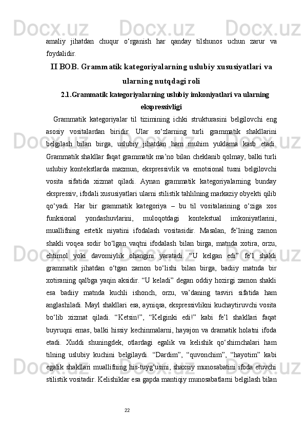 22amaliy   jihatdan   chuqur   o‘rganish   har   qanday   tilshunos   uchun   zarur   va
foydalidir.
II BOB. Grammatik kategoriyalarning uslubiy xususiyatlari va
ularning nutqdagi roli
2.1.Grammatik kategoriyalarning uslubiy imkoniyatlari va ularning
ekspressivligi
Grammatik   kategoriyalar   til   tizimining   ichki   strukturasini   belgilovchi   eng
asosiy   vositalardan   biridir.   Ular   so‘zlarning   turli   grammatik   shakllarini
belgilash   bilan   birga,   uslubiy   jihatdan   ham   muhim   yuklama   kasb   etadi.
Grammatik shakllar faqat grammatik ma’no bilan cheklanib qolmay, balki turli
uslubiy   kontekstlarda   mazmun,   ekspressivlik   va   emotsional   tusni   belgilovchi
vosita   sifatida   xizmat   qiladi.   Aynan   grammatik   kategoriyalarning   bunday
ekspressiv, ifodali xususiyatlari ularni stilistik tahlilning markaziy obyekti qilib
qo‘yadi.   Har   bir   grammatik   kategoriya   –   bu   til   vositalarining   o‘ziga   xos
funksional   yondashuvlarini,   muloqotdagi   kontekstual   imkoniyatlarini,
muallifning   estetik   niyatini   ifodalash   vositasidir.   Masalan,   fe’lning   zamon
shakli   voqea   sodir   bo‘lgan   vaqtni   ifodalash   bilan   birga,   matnda   xotira,   orzu,
ehtimol   yoki   davomiylik   ohangini   yaratadi.   “U   kelgan   edi”   fe’l   shakli
grammatik   jihatdan   o‘tgan   zamon   bo‘lishi   bilan   birga,   badiiy   matnda   bir
xotiraning  qalbga  yaqin aksidir.  “U keladi”  degan  oddiy  hozirgi   zamon shakli
esa   badiiy   matnda   kuchli   ishonch,   orzu,   va’daning   tasviri   sifatida   ham
anglashiladi. Mayl shakllari esa, ayniqsa, ekspressivlikni kuchaytiruvchi vosita
bo‘lib   xizmat   qiladi.   “Ketsin!”,   “Kelginki   edi!”   kabi   fe’l   shakllari   faqat
buyruqni   emas,   balki   hissiy   kechinmalarni,   hayajon   va   dramatik   holatni   ifoda
etadi.   Xuddi   shuningdek,   otlardagi   egalik   va   kelishik   qo‘shimchalari   ham
tilning   uslubiy   kuchini   belgilaydi.   “Dardim”,   “quvonchim”,   “hayotim”   kabi
egalik shakllari  muallifning his-tuyg‘usini, shaxsiy munosabatini ifoda etuvchi
stilistik vositadir. Kelishiklar esa gapda mantiqiy munosabatlarni belgilash bilan 
