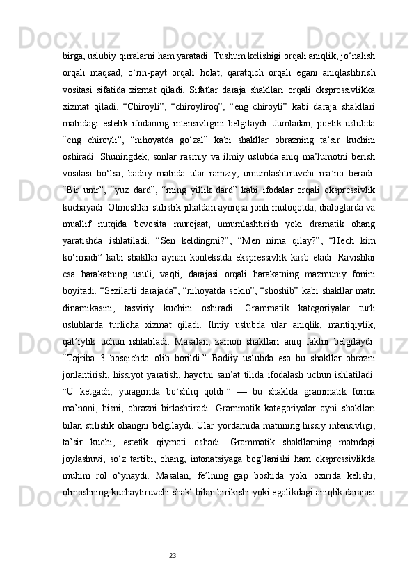 23birga, uslubiy qirralarni ham yaratadi. Tushum kelishigi orqali aniqlik, jo‘nalish
orqali   maqsad,   o‘rin-payt   orqali   holat,   qaratqich   orqali   egani   aniqlashtirish
vositasi   sifatida   xizmat   qiladi.   Sifatlar   daraja   shakllari   orqali   ekspressivlikka
xizmat   qiladi.   “Chiroyli”,   “chiroyliroq”,   “eng   chiroyli”   kabi   daraja   shakllari
matndagi   estetik   ifodaning   intensivligini   belgilaydi.   Jumladan,   poetik   uslubda
“eng   chiroyli”,   “nihoyatda   go‘zal”   kabi   shakllar   obrazning   ta’sir   kuchini
oshiradi.   Shuningdek,   sonlar   rasmiy   va   ilmiy   uslubda   aniq   ma’lumotni   berish
vositasi   bo‘lsa,   badiiy   matnda   ular   ramziy,   umumlashtiruvchi   ma’no   beradi.
“Bir   umr”,   “yuz   dard”,   “ming   yillik   dard”   kabi   ifodalar   orqali   ekspressivlik
kuchayadi. Olmoshlar stilistik jihatdan ayniqsa jonli muloqotda, dialoglarda va
muallif   nutqida   bevosita   murojaat,   umumlashtirish   yoki   dramatik   ohang
yaratishda   ishlatiladi.   “Sen   keldingmi?”,   “Men   nima   qilay?”,   “Hech   kim
ko‘rmadi”   kabi   shakllar   aynan   kontekstda   ekspressivlik   kasb   etadi.   Ravishlar
esa   harakatning   usuli,   vaqti,   darajasi   orqali   harakatning   mazmuniy   fonini
boyitadi. “Sezilarli darajada”, “nihoyatda sokin”, “shoshib” kabi shakllar matn
dinamikasini,   tasviriy   kuchini   oshiradi.   Grammatik   kategoriyalar   turli
uslublarda   turlicha   xizmat   qiladi.   Ilmiy   uslubda   ular   aniqlik,   mantiqiylik,
qat’iylik   uchun   ishlatiladi.   Masalan,   zamon   shakllari   aniq   faktni   belgilaydi:
“Tajriba   3   bosqichda   olib   borildi.”   Badiiy   uslubda   esa   bu   shakllar   obrazni
jonlantirish,   hissiyot   yaratish,   hayotni   san’at   tilida   ifodalash   uchun   ishlatiladi.
“U   ketgach,   yuragimda   bo‘shliq   qoldi.”   —   bu   shaklda   grammatik   forma
ma’noni,   hisni,   obrazni   birlashtiradi.   Grammatik   kategoriyalar   ayni   shakllari
bilan stilistik ohangni  belgilaydi. Ular  yordamida matnning hissiy  intensivligi,
ta’sir   kuchi,   estetik   qiymati   oshadi.   Grammatik   shakllarning   matndagi
joylashuvi,   so‘z   tartibi,   ohang,   intonatsiyaga   bog‘lanishi   ham   ekspressivlikda
muhim   rol   o‘ynaydi.   Masalan,   fe’lning   gap   boshida   yoki   oxirida   kelishi,
olmoshning kuchaytiruvchi shakl bilan birikishi yoki egalikdagi aniqlik darajasi 