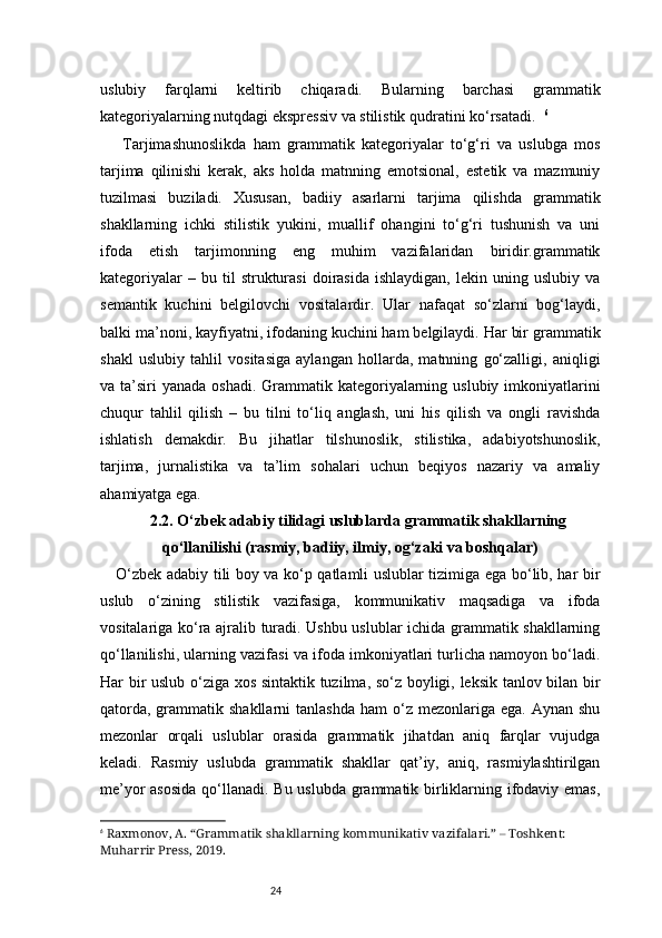 24uslubiy   farqlarni   keltirib   chiqaradi.   Bularning   barchasi   grammatik
kategoriyalarning nutqdagi ekspressiv va stilistik qudratini ko‘rsatadi.   6
  Tarjimashunoslikda   ham   grammatik   kategoriyalar   to‘g‘ri   va   uslubga   mos
tarjima   qilinishi   kerak,   aks   holda   matnning   emotsional,   estetik   va   mazmuniy
tuzilmasi   buziladi.   Xususan,   badiiy   asarlarni   tarjima   qilishda   grammatik
shakllarning   ichki   stilistik   yukini,   muallif   ohangini   to‘g‘ri   tushunish   va   uni
ifoda   etish   tarjimonning   eng   muhim   vazifalaridan   biridir.grammatik
kategoriyalar   –  bu   til   strukturasi   doirasida   ishlaydigan,   lekin  uning  uslubiy   va
semantik   kuchini   belgilovchi   vositalardir.   Ular   nafaqat   so‘zlarni   bog‘laydi,
balki ma’noni, kayfiyatni, ifodaning kuchini ham belgilaydi. Har bir grammatik
shakl   uslubiy   tahlil   vositasiga   aylangan   hollarda,   matnning   go‘zalligi,   aniqligi
va ta’siri  yanada oshadi.  Grammatik kategoriyalarning uslubiy imkoniyatlarini
chuqur   tahlil   qilish   –   bu   tilni   to‘liq   anglash,   uni   his   qilish   va   ongli   ravishda
ishlatish   demakdir.   Bu   jihatlar   tilshunoslik,   stilistika,   adabiyotshunoslik,
tarjima,   jurnalistika   va   ta’lim   sohalari   uchun   beqiyos   nazariy   va   amaliy
ahamiyatga ega.
2.2. O‘zbek adabiy tilidagi uslublarda grammatik shakllarning
qo‘llanilishi (rasmiy, badiiy, ilmiy, og‘zaki va boshqalar)
O‘zbek adabiy tili boy va ko‘p qatlamli uslublar tizimiga ega bo‘lib, har bir
uslub   o‘zining   stilistik   vazifasiga,   kommunikativ   maqsadiga   va   ifoda
vositalariga ko‘ra ajralib turadi. Ushbu uslublar ichida grammatik shakllarning
qo‘llanilishi, ularning vazifasi va ifoda imkoniyatlari turlicha namoyon bo‘ladi.
Har bir uslub o‘ziga xos sintaktik tuzilma, so‘z boyligi, leksik tanlov bilan bir
qatorda,  grammatik shakllarni   tanlashda  ham   o‘z  mezonlariga  ega. Aynan  shu
mezonlar   orqali   uslublar   orasida   grammatik   jihatdan   aniq   farqlar   vujudga
keladi.   Rasmiy   uslubda   grammatik   shakllar   qat’iy,   aniq,   rasmiylashtirilgan
me’yor  asosida  qo‘llanadi. Bu uslubda grammatik birliklarning ifodaviy emas,
6
  Raxmonov, A. “Grammatik shakllarning kommunikativ vazifalari.” – Toshkent: 
Muharrir Press, 2019. 