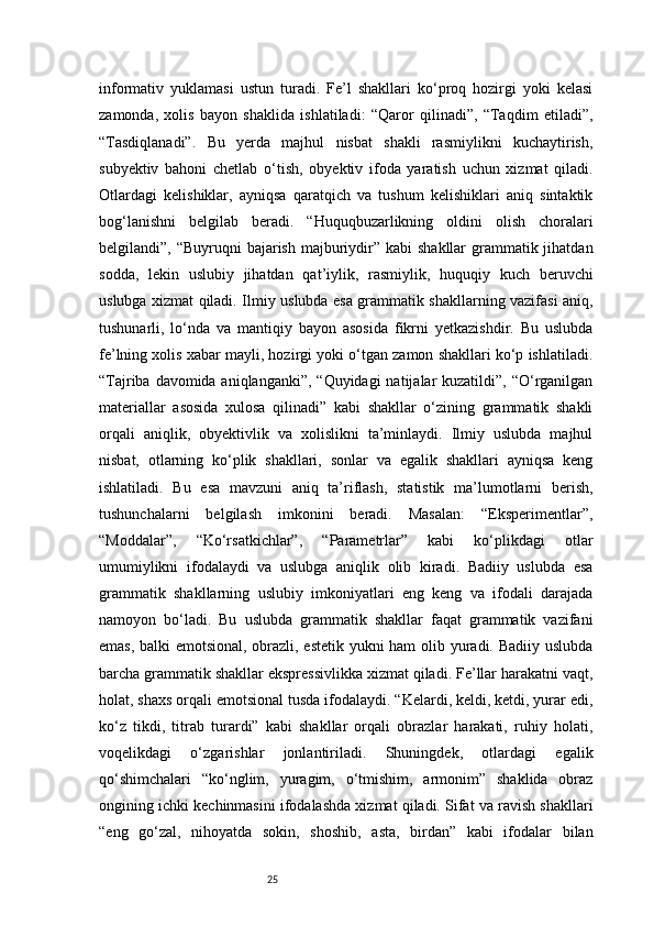 25informativ   yuklamasi   ustun   turadi.   Fe’l   shakllari   ko‘proq   hozirgi   yoki   kelasi
zamonda,   xolis   bayon   shaklida   ishlatiladi:   “Qaror   qilinadi”,   “Taqdim   etiladi”,
“Tasdiqlanadi”.   Bu   yerda   majhul   nisbat   shakli   rasmiylikni   kuchaytirish,
subyektiv   bahoni   chetlab   o‘tish,   obyektiv   ifoda   yaratish   uchun   xizmat   qiladi.
Otlardagi   kelishiklar,   ayniqsa   qaratqich   va   tushum   kelishiklari   aniq   sintaktik
bog‘lanishni   belgilab   beradi.   “Huquqbuzarlikning   oldini   olish   choralari
belgilandi”, “Buyruqni  bajarish majburiydir” kabi  shakllar  grammatik jihatdan
sodda,   lekin   uslubiy   jihatdan   qat’iylik,   rasmiylik,   huquqiy   kuch   beruvchi
uslubga xizmat qiladi. Ilmiy uslubda esa grammatik shakllarning vazifasi aniq,
tushunarli,   lo‘nda   va   mantiqiy   bayon   asosida   fikrni   yetkazishdir.   Bu   uslubda
fe’lning xolis xabar mayli, hozirgi yoki o‘tgan zamon shakllari ko‘p ishlatiladi.
“Tajriba davomida aniqlanganki”, “Quyidagi  natijalar kuzatildi”, “O‘rganilgan
materiallar   asosida   xulosa   qilinadi”   kabi   shakllar   o‘zining   grammatik   shakli
orqali   aniqlik,   obyektivlik   va   xolislikni   ta’minlaydi.   Ilmiy   uslubda   majhul
nisbat,   otlarning   ko‘plik   shakllari,   sonlar   va   egalik   shakllari   ayniqsa   keng
ishlatiladi.   Bu   esa   mavzuni   aniq   ta’riflash,   statistik   ma’lumotlarni   berish,
tushunchalarni   belgilash   imkonini   beradi.   Masalan:   “Eksperimentlar”,
“Moddalar”,   “Ko‘rsatkichlar”,   “Parametrlar”   kabi   ko‘plikdagi   otlar
umumiylikni   ifodalaydi   va   uslubga   aniqlik   olib   kiradi.   Badiiy   uslubda   esa
grammatik   shakllarning   uslubiy   imkoniyatlari   eng   keng   va   ifodali   darajada
namoyon   bo‘ladi.   Bu   uslubda   grammatik   shakllar   faqat   grammatik   vazifani
emas, balki emotsional, obrazli, estetik yukni ham olib yuradi. Badiiy uslubda
barcha grammatik shakllar ekspressivlikka xizmat qiladi. Fe’llar harakatni vaqt,
holat, shaxs orqali emotsional tusda ifodalaydi. “Kelardi, keldi, ketdi, yurar edi,
ko‘z   tikdi,   titrab   turardi”   kabi   shakllar   orqali   obrazlar   harakati,   ruhiy   holati,
voqelikdagi   o‘zgarishlar   jonlantiriladi.   Shuningdek,   otlardagi   egalik
qo‘shimchalari   “ko‘nglim,   yuragim,   o‘tmishim,   armonim”   shaklida   obraz
ongining ichki kechinmasini ifodalashda xizmat qiladi. Sifat va ravish shakllari
“eng   go‘zal,   nihoyatda   sokin,   shoshib,   asta,   birdan”   kabi   ifodalar   bilan