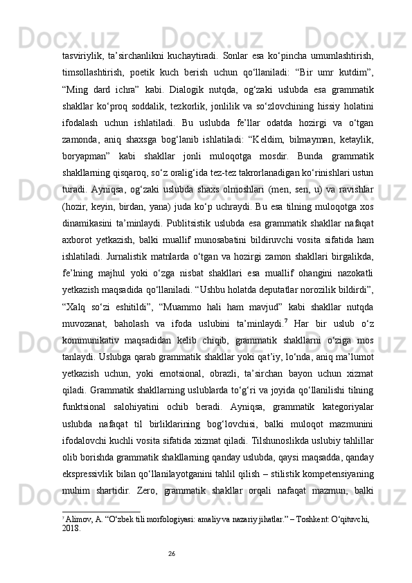 26tasviriylik,   ta’sirchanlikni   kuchaytiradi.   Sonlar   esa   ko‘pincha   umumlashtirish,
timsollashtirish,   poetik   kuch   berish   uchun   qo‘llaniladi:   “Bir   umr   kutdim”,
“Ming   dard   ichra”   kabi.   Dialogik   nutqda,   og‘zaki   uslubda   esa   grammatik
shakllar   ko‘proq   soddalik,   tezkorlik,   jonlilik   va   so‘zlovchining   hissiy   holatini
ifodalash   uchun   ishlatiladi.   Bu   uslubda   fe’llar   odatda   hozirgi   va   o‘tgan
zamonda,   aniq   shaxsga   bog‘lanib   ishlatiladi:   “Keldim,   bilmayman,   ketaylik,
boryapman”   kabi   shakllar   jonli   muloqotga   mosdir.   Bunda   grammatik
shakllarning qisqaroq, so‘z oralig‘ida tez-tez takrorlanadigan ko‘rinishlari ustun
turadi.   Ayniqsa,   og‘zaki   uslubda   shaxs   olmoshlari   (men,   sen,   u)   va   ravishlar
(hozir,   keyin,  birdan,  yana)   juda  ko‘p  uchraydi.   Bu   esa   tilning  muloqotga   xos
dinamikasini   ta’minlaydi.   Publitsistik   uslubda   esa   grammatik   shakllar   nafaqat
axborot   yetkazish,   balki   muallif   munosabatini   bildiruvchi   vosita   sifatida   ham
ishlatiladi.   Jurnalistik   matnlarda   o‘tgan   va   hozirgi   zamon   shakllari   birgalikda,
fe’lning   majhul   yoki   o‘zga   nisbat   shakllari   esa   muallif   ohangini   nazokatli
yetkazish maqsadida qo‘llaniladi. “Ushbu holatda deputatlar norozilik bildirdi”,
“Xalq   so‘zi   eshitildi”,   “Muammo   hali   ham   mavjud”   kabi   shakllar   nutqda
muvozanat,   baholash   va   ifoda   uslubini   ta’minlaydi. 7
  Har   bir   uslub   o‘z
kommunikativ   maqsadidan   kelib   chiqib,   grammatik   shakllarni   o‘ziga   mos
tanlaydi. Uslubga qarab grammatik shakllar yoki qat’iy, lo‘nda, aniq ma’lumot
yetkazish   uchun,   yoki   emotsional,   obrazli,   ta’sirchan   bayon   uchun   xizmat
qiladi. Grammatik shakllarning uslublarda to‘g‘ri va joyida qo‘llanilishi tilning
funktsional   salohiyatini   ochib   beradi.   Ayniqsa,   grammatik   kategoriyalar
uslubda   nafaqat   til   birliklarining   bog‘lovchisi,   balki   muloqot   mazmunini
ifodalovchi kuchli vosita sifatida xizmat qiladi. Tilshunoslikda uslubiy tahlillar
olib borishda grammatik shakllarning qanday uslubda, qaysi maqsadda, qanday
ekspressivlik bilan qo‘llanilayotganini tahlil qilish – stilistik kompetensiyaning
muhim   shartidir.   Zero,   grammatik   shakllar   orqali   nafaqat   mazmun,   balki
7
  Alimov, A. “O‘zbek tili morfologiyasi: amaliy va nazariy jihatlar.” – Toshkent: O‘qituvchi, 
2018. 
