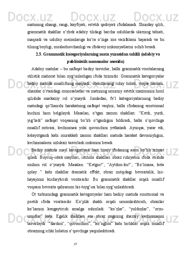 27matnning ohangi, rangi, kayfiyati, estetik qadriyati ifodalanadi. Shunday qilib,
grammatik   shakllar   o‘zbek   adabiy   tilidagi   barcha   uslublarda   ularning   tabiati,
maqsadi   va   uslubiy   mezonlariga   ko‘ra   o‘ziga   xos   vazifalarni   bajaradi   va   bu
tilning boyligi, moslashuvchanligi va ifodaviy imkoniyatlarini ochib beradi.
2.3. Grammatik kategoriyalarning matn yuzasidan tahlili (adabiy va
publitsistik namunalar asosida)
Adabiy matnlar  – bu nafaqat  badiiy tasvirlar, balki grammatik vositalarning
stilistik mahorat  bilan uyg‘unlashgan ifoda tizimidir. Grammatik kategoriyalar
badiiy   matnda   muallifning   maqsadi,   obrazlarning   ruhiy   holati,   voqea   zamoni,
shaxslar o‘rtasidagi munosabatlar va matnning umumiy estetik mazmunini hosil
qilishda   markaziy   rol   o‘ynaydi.   Jumladan,   fe’l   kategoriyalarining   badiiy
matndagi   qo‘llanishi   harakatning   nafaqat   vaqtini,   balki   ifodaning   emotsional
kuchini   ham   belgilaydi.   Masalan,   o‘tgan   zamon   shakllari:   “Ketdi,   yurdi,
yig‘ladi”   nafaqat   voqeaning   bo‘lib   o‘tganligini   bildiradi,   balki   o‘quvchiga
muallif   xotirasi,   kechinmasi   yoki   quvonchini   yetkazadi.   Ayniqsa,   yurar   edi,
kelayotgandi   kabi   murakkab   zamon   shakllari   matnda   harakat   davomiyligini,
kechinmalarni uzluksiz tasvirlash imkonini beradi.
Badiiy   matnda   mayl   kategoriyasi   ham   hissiy   ifodaning   asosi   bo‘lib   xizmat
qiladi.   Buyruq–istak   mayllari,   istihola   shakllari   obraz   ruhiyatini   ifoda   etishda
muhim   rol   o‘ynaydi.   Masalan:   “Ketgin!”,   “Aytdim-ku!”,   “Bo‘lmasa,   keta
qolay...”   kabi   shakllar   dramatik   effekt,   obraz   nutqidagi   bevositalik,   his-
hayajonni   kuchaytirish   vositasidir.   Bu   grammatik   shakllar   orqali   muallif
voqeani bevosita qahramon his-tuyg‘usi bilan uyg‘unlashtiradi.
Ot   turkumidagi   grammatik   kategoriyalar   ham   badiiy   matnda   emotsional   va
poetik   ifoda   vositasidir.   Ko‘plik   shakli   orqali   umumlashtirish,   obrazlar
ko‘lamini   kengaytirish   amalga   oshiriladi:   “ko‘zlar”,   “yulduzlar”,   “orzu-
umidlar”   kabi.   Egalik   shakllari   esa   obraz   ongining   shaxsiy   kechinmasini
tasvirlaydi:   “dardim”,   “quvonchim”,   “ko‘nglim”   kabi   birliklar   orqali   muallif
obrazning ichki holatini o‘quvchiga yaqinlashtiradi. 