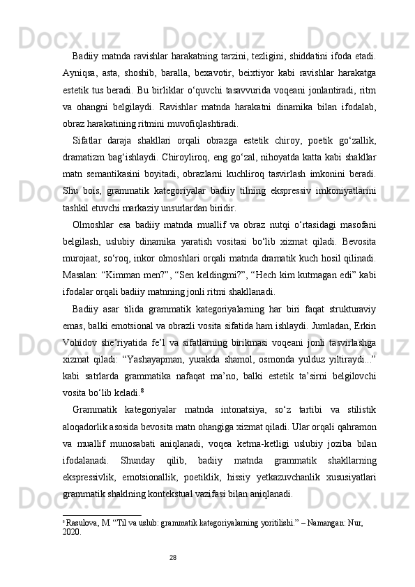 28Badiiy matnda ravishlar  harakatning tarzini, tezligini, shiddatini  ifoda etadi.
Ayniqsa,   asta,   shoshib,   baralla,   bexavotir,   beixtiyor   kabi   ravishlar   harakatga
estetik   tus   beradi.   Bu   birliklar   o‘quvchi   tasavvurida   voqeani   jonlantiradi,   ritm
va   ohangni   belgilaydi.   Ravishlar   matnda   harakatni   dinamika   bilan   ifodalab,
obraz harakatining ritmini muvofiqlashtiradi.
Sifatlar   daraja   shakllari   orqali   obrazga   estetik   chiroy,   poetik   go‘zallik,
dramatizm  bag‘ishlaydi. Chiroyliroq, eng go‘zal, nihoyatda katta kabi shakllar
matn   semantikasini   boyitadi,   obrazlarni   kuchliroq   tasvirlash   imkonini   beradi.
Shu   bois,   grammatik   kategoriyalar   badiiy   tilning   ekspressiv   imkoniyatlarini
tashkil etuvchi markaziy unsurlardan biridir.
Olmoshlar   esa   badiiy   matnda   muallif   va   obraz   nutqi   o‘rtasidagi   masofani
belgilash,   uslubiy   dinamika   yaratish   vositasi   bo‘lib   xizmat   qiladi.   Bevosita
murojaat, so‘roq, inkor olmoshlari  orqali  matnda dramatik kuch hosil  qilinadi.
Masalan:  “Kimman men?”, “Sen keldingmi?”, “Hech kim  kutmagan edi” kabi
ifodalar orqali badiiy matnning jonli ritmi shakllanadi.
Badiiy   asar   tilida   grammatik   kategoriyalarning   har   biri   faqat   strukturaviy
emas, balki emotsional va obrazli vosita sifatida ham ishlaydi. Jumladan, Erkin
Vohidov   she’riyatida   fe’l   va   sifatlarning   birikmasi   voqeani   jonli   tasvirlashga
xizmat   qiladi:   “Yashayapman,   yurakda   shamol,   osmonda   yulduz   yiltiraydi...”
kabi   satrlarda   grammatika   nafaqat   ma’no,   balki   estetik   ta’sirni   belgilovchi
vosita bo‘lib keladi. 8
Grammatik   kategoriyalar   matnda   intonatsiya,   so‘z   tartibi   va   stilistik
aloqadorlik asosida bevosita matn ohangiga xizmat qiladi. Ular orqali qahramon
va   muallif   munosabati   aniqlanadi,   voqea   ketma-ketligi   uslubiy   joziba   bilan
ifodalanadi.   Shunday   qilib,   badiiy   matnda   grammatik   shakllarning
ekspressivlik,   emotsionallik,   poetiklik,   hissiy   yetkazuvchanlik   xususiyatlari
grammatik shaklning kontekstual vazifasi bilan aniqlanadi.
8
  Rasulova, M. “Til va uslub: grammatik kategoriyalarning yoritilishi.” – Namangan: Nur, 
2020. 