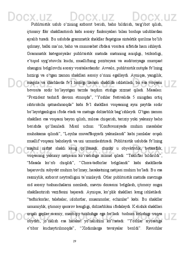 29Publitsistik   uslub   o‘zining   axborot   berish,   baho   bildirish,   targ‘ibot   qilish,
ijtimoiy   fikr   shakllantirish   kabi   asosiy   funksiyalari   bilan   boshqa   uslublardan
ajralib turadi. Bu uslubda grammatik shakllar faqatgina sintaktik qurilma bo‘lib
qolmay, balki ma’no, baho va munosabat ifodasi vositasi sifatida ham ishlaydi.
Grammatik   kategoriyalar   publitsistik   matnda   matnning   aniqligi,   tezkorligi,
e’tiqod   uyg‘otuvchi   kuchi,   muallifning   pozitsiyasi   va   auditoriyaga   murojaat
ohangini belgilovchi asosiy vositalardandir. Avvalo, publitsistik nutqda fe’lning
hozirgi   va   o‘tgan   zamon   shakllari   asosiy   o‘rinni   egallaydi.   Ayniqsa,   yangilik,
maqola   va   sharhlarda   fe’l   hozirgi   zamon   shaklida   ishlatiladi,   bu   esa   voqeani
bevosita   sodir   bo‘layotgan   tarzda   taqdim   etishga   xizmat   qiladi.   Masalan:
“Prezident   tashrifi   davom   etmoqda”,   “Yoshlar   festivalida   5   mingdan   ortiq
ishtirokchi   qatnashmoqda”   kabi   fe’l   shakllari   voqeaning   ayni   paytda   sodir
bo‘layotganligini ifoda etadi va matnga dolzarblik bag‘ishlaydi. O‘tgan zamon
shakllari esa voqeani bayon qilish, xulosa chiqarish, tarixiy yoki yakuniy baho
berishda   qo‘llaniladi.   Misol   uchun:   “Konferensiyada   muhim   masalalar
muhokama   qilindi”,   “Loyiha   muvaffaqiyatli   yakunlandi”   kabi   jumlalar   orqali
muallif voqeani baholaydi va uni umumlashtiradi. Publitsistik uslubda fe’lning
majhul   nisbat   shakli   keng   qo‘llanadi,   chunki   u   obyektivlik,   betaraflik,
voqeaning   yakuniy   natijasini   ko‘rsatishga   xizmat   qiladi:   “Takliflar   bildirildi”,
“Masala   ko‘rib   chiqildi”,   “Chora-tadbirlar   belgilandi”   kabi   shakllarda
bajaruvchi subyekt muhim bo‘lmay, harakatning natijasi muhim bo‘ladi. Bu esa
rasmiylik, axborot neytralligini ta’minlaydi. Otlar publitsistik matnda mavzuga
oid   asosiy   tushunchalarni   nomlash,   mavzu   doirasini   belgilash,   ijtimoiy   ongni
shakllantirish   vazifasini   bajaradi.   Ayniqsa,   ko‘plik   shakllari   keng   ishlatiladi:
“tadbirkorlar,   talabalar,   islohotlar,   muammolar,   echimlar”   kabi.   Bu   shakllar
umumiylik, ijtimoiy qamrov kengligi, dolzarblikni ifodalaydi. Kelishik shakllari
orqali   gaplar   rasmiy,   mantiqiy   tuzilishga   ega   bo‘ladi:   tushum   kelishigi   voqea
obyekti,   jo‘nalish   esa   harakat   yo‘nalishini   ko‘rsatadi:   “Yoshlar   siyosatiga
e’tibor   kuchaytirilmoqda”,   “Xodimlarga   tavsiyalar   berildi”.   Ravishlar 