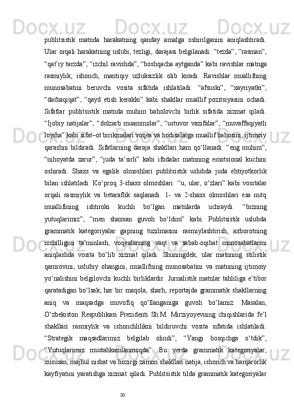 30publitsistik   matnda   harakatning   qanday   amalga   oshirilganini   aniqlashtiradi.
Ular orqali  harakatning uslubi, tezligi, darajasi  belgilanadi: “tezda”, “rasman”,
“qat’iy tarzda”, “izchil ravishda”, “boshqacha aytganda” kabi ravishlar matnga
rasmiylik,   ishonch,   mantiqiy   uzluksizlik   olib   kiradi.   Ravishlar   muallifning
munosabatini   beruvchi   vosita   sifatida   ishlatiladi:   “afsuski”,   “xayriyatki”,
“darhaqiqat”,   “qayd   etish   kerakki”   kabi   shakllar   muallif   pozitsiyasini   ochadi.
Sifatlar   publitsistik   matnda   muhim   baholovchi   birlik   sifatida   xizmat   qiladi.
“Ijobiy   natijalar”,   “dolzarb   muammolar”,   “ustuvor   vazifalar”,   “muvaffaqiyatli
loyiha” kabi sifat–ot birikmalari voqea va hodisalarga muallif bahosini, ijtimoiy
qarashni   bildiradi.   Sifatlarning   daraja   shakllari   ham   qo‘llanadi:   “eng   muhim”,
“nihoyatda   zarur”,   “juda   ta’sirli”   kabi   ifodalar   matnning   emotsional   kuchini
oshiradi.   Shaxs   va   egalik   olmoshlari   publitsistik   uslubda   juda   ehtiyotkorlik
bilan   ishlatiladi.   Ko‘proq   3-shaxs   olmoshlari:   “u,   ular,   o‘zlari”   kabi   vositalar
orqali   rasmiylik   va   betaraflik   saqlanadi.   1-   va   2-shaxs   olmoshlari   esa   nutq
muallifining   ishtiroki   kuchli   bo‘lgan   matnlarda   uchraydi:   “bizning
yutuqlarimiz”,   “men   shaxsan   guvoh   bo‘ldim”   kabi.   Publitsistik   uslubda
grammatik   kategoriyalar   gapning   tuzilmasini   rasmiylashtirish,   axborotning
izchilligini   ta’minlash,   voqealarning   vaqt   va   sabab-oqibat   munosabatlarini
aniqlashda   vosita   bo‘lib   xizmat   qiladi.   Shuningdek,   ular   matnning   stilistik
qamrovini,   uslubiy   ohangini,   muallifning   munosabatini   va   matnning   ijtimoiy
yo‘nalishini   belgilovchi   kuchli   birliklardir.   Jurnalistik   matnlar   tahliliga   e’tibor
qaratadigan   bo‘lsak,   har   bir   maqola,   sharh,   reportajda   grammatik   shakllarning
aniq   va   maqsadga   muvofiq   qo‘llanganiga   guvoh   bo‘lamiz.   Masalan,
O‘zbekiston   Respublikasi   Prezidenti   Sh.M.   Mirziyoyevning   chiqishlarida   fe’l
shakllari   rasmiylik   va   ishonchlilikni   bildiruvchi   vosita   sifatida   ishlatiladi:
“Strategik   maqsadlarimiz   belgilab   olindi”,   “Yangi   bosqichga   o‘tdik”,
“Yutuqlarimiz   mustahkamlanmoqda”.   Bu   yerda   grammatik   kategoriyalar,
xususan, majhul nisbat va hozirgi zamon shakllari natija, ishonch va barqarorlik
kayfiyatini   yaratishga   xizmat   qiladi.   Publitsistik   tilda   grammatik   kategoriyalar 