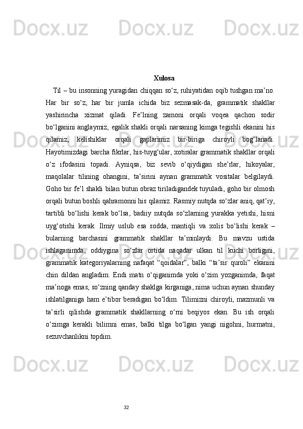 32 Xulosa
Til – bu insonning yuragidan chiqqan so‘z, ruhiyatidan oqib tushgan ma’no.
Har   bir   so‘z,   har   bir   jumla   ichida   biz   sezmasak-da,   grammatik   shakllar
yashirincha   xizmat   qiladi.   Fe’lning   zamoni   orqali   voqea   qachon   sodir
bo‘lganini anglaymiz, egalik shakli orqali narsaning kimga tegishli ekanini his
qilamiz,   kelishiklar   orqali   gaplarimiz   bir-biriga   chiroyli   bog‘lanadi.
Hayotimizdagi barcha fikrlar, his-tuyg‘ular, xotiralar grammatik shakllar orqali
o‘z   ifodasini   topadi.   Ayniqsa,   biz   sevib   o‘qiydigan   she’rlar,   hikoyalar,
maqolalar   tilining   ohangini,   ta’sirini   aynan   grammatik   vositalar   belgilaydi.
Goho bir fe’l shakli bilan butun obraz tiriladigandek tuyuladi, goho bir olmosh
orqali butun boshli qahramonni his qilamiz. Rasmiy nutqda so‘zlar aniq, qat’iy,
tartibli   bo‘lishi   kerak   bo‘lsa,   badiiy   nutqda   so‘zlarning   yurakka   yetishi,   hisni
uyg‘otishi   kerak.   Ilmiy   uslub   esa   sodda,   mantiqli   va   xolis   bo‘lishi   kerak   –
bularning   barchasini   grammatik   shakllar   ta’minlaydi.   Bu   mavzu   ustida
ishlaganimda,   oddiygina   so‘zlar   ortida   naqadar   ulkan   til   kuchi   borligini,
grammatik   kategoriyalarning   nafaqat   “qoidalar”,   balki   “ta’sir   quroli”   ekanini
chin   dildan   angladim.   Endi   matn   o‘qiganimda   yoki   o‘zim   yozganimda,   faqat
ma’noga emas, so‘zning qanday shaklga kirganiga, nima uchun aynan shunday
ishlatilganiga   ham   e’tibor   beradigan   bo‘ldim.   Tilimizni   chiroyli,   mazmunli   va
ta’sirli   qilishda   grammatik   shakllarning   o‘rni   beqiyos   ekan.   Bu   ish   orqali
o‘zimga   kerakli   bilimni   emas,   balki   tilga   bo‘lgan   yangi   nigohni,   hurmatni,
sezuvchanlikni topdim. 