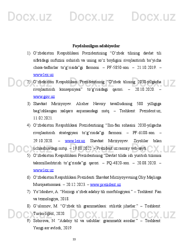 33Foydalanilgan adabiyotlar
1) O‘zbekiston   Respublikasi   Prezidentining   “O‘zbek   tilining   davlat   tili
sifatidagi   nufuzini   oshirish   va   uning   so‘z   boyligini   rivojlantirish   bo‘yicha
chora-tadbirlar   to‘g‘risida”gi   farmoni.   –   PF-5850-son.   –   21.10.2019.   –
www.lex.uz
2) O‘zbekiston   Respublikasi   Prezidentining   “O‘zbek   tilining   2030-yilgacha
rivojlantirish   konsepsiyasi”   to‘g‘risidagi   qarori.   –   20.10.2020.   –
www.gov.uz
3) Shavkat   Mirziyoyev.   Alisher   Navoiy   tavalludining   580   yilligiga
bag‘ishlangan   xalqaro   anjumandagi   nutq.   –   Toshkent:   Prezident.uz,
11.02.2021.
4) O‘zbekiston   Respublikasi   Prezidentining   “Ilm-fan   sohasini   2030-yilgacha
rivojlantirish   strategiyasi   to‘g‘risida”gi   farmoni.   –   PF-6108-son.   –
29.10.2020.   –   www.lex.uz   Shavkat   Mirziyoyev.   Ziyolilar   bilan
uchrashuvdagi nutqi. – 19.08.2022. – Prezident.uz rasmiy veb-sayti.
5) O‘zbekiston Respublikasi Prezidentining “Davlat tilida ish yuritish tizimini
takomillashtirish   to‘g‘risida”gi   qarori.   –   PQ-4820-son.   –   20.08.2020.   –
www.lex.uz
6) O‘zbekiston Respublikasi Prezidenti Shavkat Mirziyoyevning Oliy Majlisga
Murojaatnomasi. – 20.12.2023. –  www.prezident.uz
7) Yo‘ldoshev, A. “Hozirgi o‘zbek adabiy tili morfologiyasi.” – Toshkent: Fan
va texnologiya, 2018.
8) G‘ulomov,   M.   “O‘zbek   tili   grammatikasi:   stilistik   jihatlar.”   –   Toshkent:
Turon-Iqbol, 2020.
9) Sobirova,   N.   “Adabiy   til   va   uslublar:   grammatik   asoslar.”   –   Toshkent:
Yangi asr avlodi, 2019. 