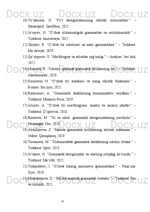 3410) To‘xtayeva,   D.   “Fe’l   kategoriyalarining   stilistik   xususiyatlari.”   –
Samarqand: Zarafshon, 2021.
11) Jo‘rayev,   N.   “O‘zbek   tilshunosligida   grammatika   va   uslubshunoslik.”   –
Toshkent: Innovatsiya, 2017.
12) Xayitov,   B.   “O‘zbek   tili   uslubiyati   va   matn   grammatikasi.”   –   Toshkent:
Ma’naviyat, 2019.
13) Qo‘chqorov, S. “Morfologiya va stilistika uyg‘unligi.” – Andijon: Iste’dod,
2022
14) Islomova, R. “Uslubiy qatlamda grammatik birliklarning roli.” – Toshkent:
Akademnashr, 2020.
15) Karimova,   N.   “O‘zbek   tili   sintaksisi   va   uning   stilistik   funksiyasi.”   –
Buxoro: Ilm ziyo, 2021.
16) Raxmonov,   A.   “Grammatik   shakllarning   kommunikativ   vazifalari.”   –
Toshkent: Muharrir Press, 2019.
17) Alimov,   A.   “O‘zbek   tili   morfologiyasi:   amaliy   va   nazariy   jihatlar.”   –
Toshkent: O‘qituvchi, 2018.
18) Rasulova,   M.   “Til   va   uslub:   grammatik   kategoriyalarning   yoritilishi.”   –
Namangan: Nur, 2020.
19) Abdullayeva,   Z.   “Matnda   grammatik   birliklarning   stilistik   yuklamasi.”   –
Nukus: Qoraqalpoq, 2019.
20) Tursunova, M. “Tilshunoslikda grammatik shakllarning uslubiy ifodasi.” –
Toshkent: Iqbol, 2023.
21) Jo‘rayev,  H.  “Grammatik kategoriyalar  va  ularning nutqdagi   ko‘rinishi.”  –
Toshkent: Ma’rifat, 2022.
22) Toshpulatov,   I.   “O‘zbek   tilining   zamonaviy   grammatikasi.”   –   Farg‘ona:
Ziyo, 2018.
23) Madrahimova, D. “Stilistik analizda grammatik vositalar.” – Toshkent: Fan
va turmush, 2021. 