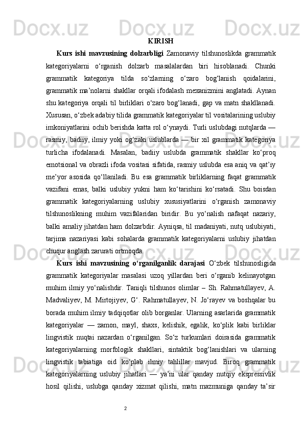 2 KIRISH
Kurs   ishi   mavzusining   dolzarbligi   Zamonaviy   tilshunoslikda   grammatik
kategoriyalarni   o‘rganish   dolzarb   masalalardan   biri   hisoblanadi.   Chunki
grammatik   kategoriya   tilda   so‘zlarning   o‘zaro   bog‘lanish   qoidalarini,
grammatik ma’nolarni  shakllar  orqali  ifodalash  mexanizmini  anglatadi. Aynan
shu  kategoriya  orqali   til   birliklari  o‘zaro  bog‘lanadi,   gap  va  matn  shakllanadi.
Xususan, o‘zbek adabiy tilida grammatik kategoriyalar til vositalarining uslubiy
imkoniyatlarini ochib berishda katta rol o‘ynaydi. Turli uslubdagi nutqlarda —
rasmiy,   badiiy,   ilmiy   yoki   og‘zaki   uslublarda   —   bir   xil   grammatik   kategoriya
turlicha   ifodalanadi.   Masalan,   badiiy   uslubda   grammatik   shakllar   ko‘proq
emotsional va obrazli ifoda vositasi sifatida, rasmiy uslubda esa aniq va qat’iy
me’yor   asosida   qo‘llaniladi.   Bu   esa   grammatik   birliklarning   faqat   grammatik
vazifani   emas,   balki   uslubiy   yukni   ham   ko‘tarishini   ko‘rsatadi.   Shu   boisdan
grammatik   kategoriyalarning   uslubiy   xususiyatlarini   o‘rganish   zamonaviy
tilshunoslikning   muhim   vazifalaridan   biridir.   Bu   yo‘nalish   nafaqat   nazariy,
balki amaliy jihatdan ham dolzarbdir. Ayniqsa, til madaniyati, nutq uslubiyati,
tarjima   nazariyasi   kabi   sohalarda   grammatik   kategoriyalarni   uslubiy   jihatdan
chuqur anglash zarurati ortmoqda.
Kurs   ishi   mavzusining   o‘rganilganlik   darajasi   O‘zbek   tilshunosligida
grammatik   kategoriyalar   masalasi   uzoq   yillardan   beri   o‘rganib   kelinayotgan
muhim   ilmiy   yo‘nalishdir.   Taniqli   tilshunos   olimlar   –   Sh.   Rahmatullayev,   A.
Madvaliyev,   M.   Mirtojiyev,   G‘.   Rahmatullayev,   N.   Jo‘rayev   va   boshqalar   bu
borada muhim ilmiy tadqiqotlar olib borganlar. Ularning asarlarida grammatik
kategoriyalar   —   zamon,   mayl,   shaxs,   kelishik,   egalik,   ko‘plik   kabi   birliklar
lingvistik   nuqtai   nazardan   o‘rganilgan.   So‘z   turkumlari   doirasida   grammatik
kategoriyalarning   morfologik   shakllari,   sintaktik   bog‘lanishlari   va   ularning
lingvistik   tabiatiga   oid   ko‘plab   ilmiy   tahlillar   mavjud.   Biroq   grammatik
kategoriyalarning   uslubiy   jihatlari   —   ya’ni   ular   qanday   nutqiy   ekspressivlik
hosil   qilishi,   uslubga   qanday   xizmat   qilishi,   matn   mazmuniga   qanday   ta’sir 