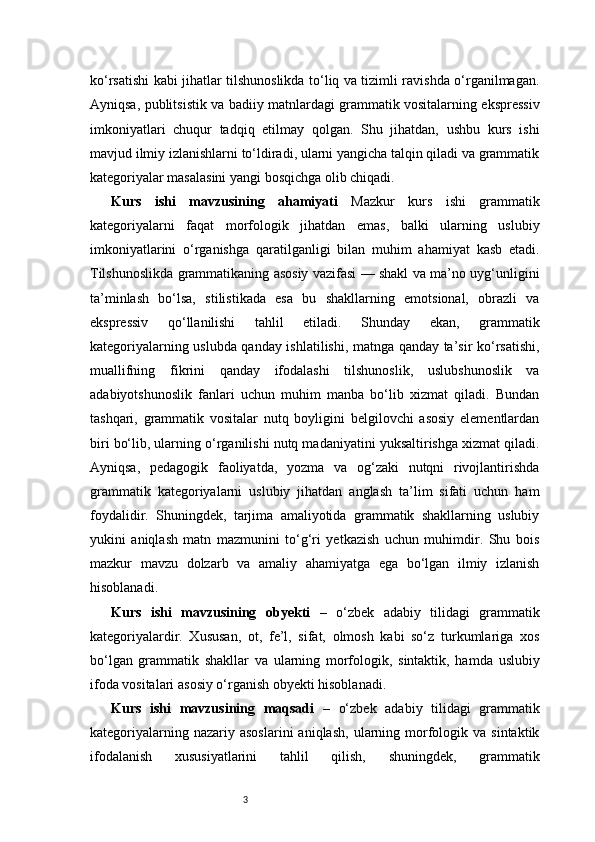 3ko‘rsatishi kabi jihatlar tilshunoslikda to‘liq va tizimli ravishda o‘rganilmagan.
Ayniqsa, publitsistik va badiiy matnlardagi grammatik vositalarning ekspressiv
imkoniyatlari   chuqur   tadqiq   etilmay   qolgan.   Shu   jihatdan,   ushbu   kurs   ishi
mavjud ilmiy izlanishlarni to‘ldiradi, ularni yangicha talqin qiladi va grammatik
kategoriyalar masalasini yangi bosqichga olib chiqadi.
Kurs   ishi   mavzusining   ahamiyati   Mazkur   kurs   ishi   grammatik
kategoriyalarni   faqat   morfologik   jihatdan   emas,   balki   ularning   uslubiy
imkoniyatlarini   o‘rganishga   qaratilganligi   bilan   muhim   ahamiyat   kasb   etadi.
Tilshunoslikda grammatikaning asosiy vazifasi — shakl va ma’no uyg‘unligini
ta’minlash   bo‘lsa,   stilistikada   esa   bu   shakllarning   emotsional,   obrazli   va
ekspressiv   qo‘llanilishi   tahlil   etiladi.   Shunday   ekan,   grammatik
kategoriyalarning uslubda qanday ishlatilishi, matnga qanday ta’sir ko‘rsatishi,
muallifning   fikrini   qanday   ifodalashi   tilshunoslik,   uslubshunoslik   va
adabiyotshunoslik   fanlari   uchun   muhim   manba   bo‘lib   xizmat   qiladi.   Bundan
tashqari,   grammatik   vositalar   nutq   boyligini   belgilovchi   asosiy   elementlardan
biri bo‘lib, ularning o‘rganilishi nutq madaniyatini yuksaltirishga xizmat qiladi.
Ayniqsa,   pedagogik   faoliyatda,   yozma   va   og‘zaki   nutqni   rivojlantirishda
grammatik   kategoriyalarni   uslubiy   jihatdan   anglash   ta’lim   sifati   uchun   ham
foydalidir.   Shuningdek,   tarjima   amaliyotida   grammatik   shakllarning   uslubiy
yukini   aniqlash   matn   mazmunini   to‘g‘ri   yetkazish   uchun   muhimdir.   Shu   bois
mazkur   mavzu   dolzarb   va   amaliy   ahamiyatga   ega   bo‘lgan   ilmiy   izlanish
hisoblanadi.
Kurs   ishi   mavzusining   obyekti   –   o‘zbek   adabiy   tilidagi   grammatik
kategoriyalardir.   Xususan,   ot,   fe’l,   sifat,   olmosh   kabi   so‘z   turkumlariga   xos
bo‘lgan   grammatik   shakllar   va   ularning   morfologik,   sintaktik,   hamda   uslubiy
ifoda vositalari asosiy o‘rganish obyekti hisoblanadi.
Kurs   ishi   mavzusining   maqsadi   –   o‘zbek   adabiy   tilidagi   grammatik
kategoriyalarning  nazariy  asoslarini   aniqlash,   ularning  morfologik  va  sintaktik
ifodalanish   xususiyatlarini   tahlil   qilish,   shuningdek,   grammatik 