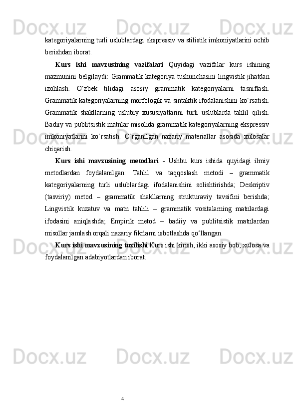 4kategoriyalarning turli uslublardagi ekspressiv va stilistik imkoniyatlarini ochib
berishdan iborat.
Kurs   ishi   mavzusining   vazifalari   Quyidagi   vazifalar   kurs   ishining
mazmunini belgilaydi:   Grammatik kategoriya tushunchasini  lingvistik jihatdan
izohlash.   O‘zbek   tilidagi   asosiy   grammatik   kategoriyalarni   tasniflash.
Grammatik kategoriyalarning morfologik va sintaktik ifodalanishini ko‘rsatish.
Grammatik   shakllarning   uslubiy   xususiyatlarini   turli   uslublarda   tahlil   qilish.
Badiiy va publitsistik matnlar misolida grammatik kategoriyalarning ekspressiv
imkoniyatlarini   ko‘rsatish.   O‘rganilgan   nazariy   materiallar   asosida   xulosalar
chiqarish.
Kurs   ishi   mavzusining   metodlari   -   Ushbu   kurs   ishida   quyidagi   ilmiy
metodlardan   foydalanilgan:   Tahlil   va   taqqoslash   metodi   –   grammatik
kategoriyalarning   turli   uslublardagi   ifodalanishini   solishtirishda;   Deskriptiv
(tasviriy)   metod   –   grammatik   shakllarning   strukturaviy   tavsifini   berishda;
Lingvistik   kuzatuv   va   matn   tahlili   –   grammatik   vositalarning   matnlardagi
ifodasini   aniqlashda;   Empirik   metod   –   badiiy   va   publitsistik   matnlardan
misollar jamlash orqali nazariy fikrlarni isbotlashda qo‘llangan.
Kurs ishi mavzusining tuzilishi   Kurs ishi kirish, ikki asosiy bob, xulosa va
foydalanilgan adabiyotlardan iborat. 