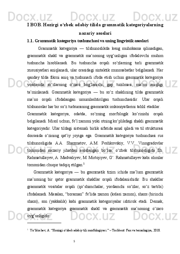5I BOB. Hozirgi o‘zbek adabiy tilida grammatik kategoriyalarning
nazariy asoslari
1.1.  Grammatik kategoriya tushunchasi va uning lingvistik asoslari
          Grammatik   kategoriya   —   tilshunoslikda   keng   muhokama   qilinadigan,
grammatik   shakl   va   grammatik   ma’noning   uyg‘unligini   ifodalovchi   muhim
tushuncha   hisoblanadi.   Bu   tushuncha   orqali   so‘zlarning   turli   grammatik
xususiyatlari aniqlanadi, ular orasidagi  sintaktik munosabatlar belgilanadi. Har
qanday   tilda   fikrni   aniq   va   tushunarli   ifoda   etish   uchun   grammatik   kategoriya
vositasida   so‘zlarning   o‘zaro   bog‘lanishi,   gap   tuzilmasi,   ma’no   aniqligi
ta’minlanadi.   Grammatik   kategoriya   —   bu   so‘z   shaklining   tilda   grammatik
ma’no   orqali   ifodalangan   umumlashtirilgan   tushunchasidir.   Ular   orqali
tilshunoslar har bir so‘z turkumining grammatik imkoniyatlarini tahlil etadilar.
Grammatik   kategoriya,   odatda,   so‘zning   morfologik   ko‘rinishi   orqali
belgilanadi. Misol uchun, fe’l zamoni yoki otning ko‘plikdagi shakli grammatik
kategoriyadir. Ular tildagi sistemali  birlik sifatida amal qiladi va til strukturasi
doirasida   o‘zining   qat’iy   joyiga   ega.   Grammatik   kategoriya   tushunchasi   rus
tilshunosligida   A.A.   Shaxmatov,   A.M.   Peshkovskiy,   V.V.   Vinogradovlar
tomonidan   nazariy   jihatdan   asoslangan   bo‘lsa,   o‘zbek   tilshunosligida   Sh.
Rahmatullayev, A. Madvaliyev, M. Mirtojiyev, G‘. Rahmatullayev kabi olimlar
tomonidan chuqur tadqiq etilgan. 1
Grammatik   kategoriya   —   bu   grammatik   tizim   ichida   ma’lum   grammatik
ma’noning   bir   qator   grammatik   shakllar   orqali   ifodalanishidir.   Bu   shakllar
grammatik   vositalar   orqali   (qo‘shimchalar,   yordamchi   so‘zlar,   so‘z   tartibi)
ifodalanadi. Masalan, “boraman” fe’lida zamon (kelasi zamon), shaxs (birinchi
shaxs),   son   (yakkalik)   kabi   grammatik   kategoriyalar   ishtirok   etadi.   Demak,
grammatik   kategoriya   grammatik   shakl   va   grammatik   ma’noning   o‘zaro
uyg‘unligidir.
1
    Yo‘ldoshev, A. “Hozirgi o‘zbek adabiy tili morfologiyasi.” – Toshkent: Fan va texnologiya, 2018. 