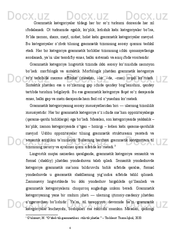 6Grammatik   kategoriyalar   tildagi   har   bir   so‘z   turkumi   doirasida   har   xil
ifodalanadi.   Ot   turkumida   egalik,   ko‘plik,   kelishik   kabi   kategoriyalar   bo‘lsa,
fe’lda zamon, shaxs, mayl, nisbat, holat kabi grammatik kategoriyalar mavjud.
Bu   kategoriyalar   o‘zbek   tilining   grammatik   tizimining   asosiy   qismini   tashkil
etadi.   Har   bir   kategoriya   grammatik   birliklar   tizimining   ichki   qonuniyatlariga
asoslanadi, ya’ni ular tasodifiy emas, balki sistemali va aniq ifoda vositasidir.
Grammatik   kategoriya   lingvistik   tizimda   ikki   asosiy   ko‘rinishda   namoyon
bo‘ladi:   morfologik   va   sintaktik.   Morfologik   jihatdan   grammatik   kategoriya
so‘z   tarkibida   maxsus   affikslar   (masalan,   –lar,   –da,   –man)   orqali   ko‘rinadi.
Sintaktik   jihatdan   esa   u   so‘zlarning   gap   ichida   qanday   bog‘lanishini,   qanday
tartibda turishini belgilaydi. Bu esa grammatik kategoriya faqat so‘z darajasida
emas, balki gap va matn darajasida ham faol rol o‘ynashini ko‘rsatadi.
Grammatik kategoriyaning asosiy xususiyatlaridan biri — ularning tizimlilik
xususiyatidir. Har bir grammatik kategoriya o‘z ichida ma’lum oppozitsiyalarga
(qarama-qarshi birliklarga) ega bo‘ladi. Masalan, son kategoriyasida yakkalik –
ko‘plik;   zamon  kategoriyasida   o‘tgan   –  hozirgi   –   kelasi   kabi   qarama-qarshilik
mavjud.   Ushbu   oppozitsiyalar   tilning   grammatik   strukturasini   yaratadi   va
semantik   aniqlikni   ta’minlaydi.   Bularning   barchasi   grammatik   kategoriyani   til
tizimining zaruriy va ajralmas qismi sifatida ko‘rsatadi. 2
Lingvistik   nuqtai   nazardan   qaralganda,   grammatik   kategoriya   semantik   va
formal   (shakliy)   jihatdan   yondashuvni   talab   qiladi.   Semantik   yondashuvda
kategoriya   grammatik   ma’noni   bildiruvchi   birlik   sifatida   qaralsa,   formal
yondashuvda   u   grammatik   shakllarning   yig‘indisi   sifatida   tahlil   qilinadi.
Zamonaviy   lingvistikada   bu   ikki   yondashuv   birgalikda   qo‘llaniladi   va
grammatik   kategoriyalarni   chuqurroq   anglashga   imkon   beradi.   Grammatik
kategoriyaning   yana   bir   muhim   jihati   —   ularning   ijtimoiy-madaniy   jihatdan
o‘zgaruvchan   bo‘lishidir.   Ya’ni,   til   taraqqiyoti   davomida   ba’zi   grammatik
kategoriyalar   kuchayishi,   boshqalari   esa   eskirishi   mumkin.   Masalan,   qadimgi
2
  G‘ulomov, M. “O‘zbek tili grammatikasi: stilistik jihatlar.” – Toshkent: Turon-Iqbol, 2020. 