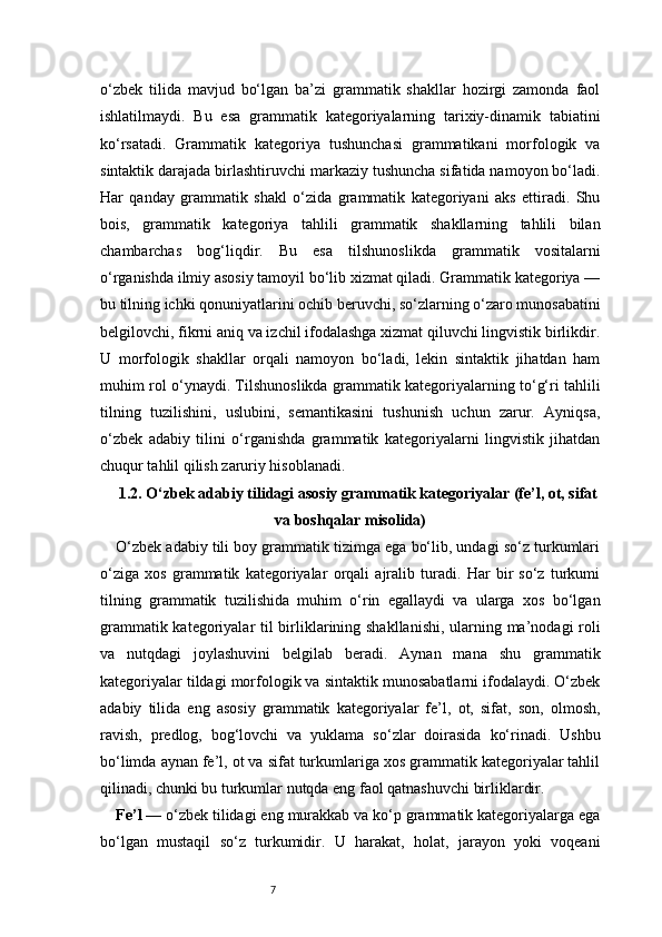 7o‘zbek   tilida   mavjud   bo‘lgan   ba’zi   grammatik   shakllar   hozirgi   zamonda   faol
ishlatilmaydi.   Bu   esa   grammatik   kategoriyalarning   tarixiy-dinamik   tabiatini
ko‘rsatadi.   Grammatik   kategoriya   tushunchasi   grammatikani   morfologik   va
sintaktik darajada birlashtiruvchi markaziy tushuncha sifatida namoyon bo‘ladi.
Har   qanday   grammatik   shakl   o‘zida   grammatik   kategoriyani   aks   ettiradi.   Shu
bois,   grammatik   kategoriya   tahlili   grammatik   shakllarning   tahlili   bilan
chambarchas   bog‘liqdir.   Bu   esa   tilshunoslikda   grammatik   vositalarni
o‘rganishda ilmiy asosiy tamoyil bo‘lib xizmat qiladi. Grammatik kategoriya —
bu tilning ichki qonuniyatlarini ochib beruvchi, so‘zlarning o‘zaro munosabatini
belgilovchi, fikrni aniq va izchil ifodalashga xizmat qiluvchi lingvistik birlikdir.
U   morfologik   shakllar   orqali   namoyon   bo‘ladi,   lekin   sintaktik   jihatdan   ham
muhim rol o‘ynaydi. Tilshunoslikda grammatik kategoriyalarning to‘g‘ri tahlili
tilning   tuzilishini,   uslubini,   semantikasini   tushunish   uchun   zarur.   Ayniqsa,
o‘zbek   adabiy   tilini   o‘rganishda   grammatik   kategoriyalarni   lingvistik   jihatdan
chuqur tahlil qilish zaruriy hisoblanadi.
1.2. O‘zbek adabiy tilidagi asosiy grammatik kategoriyalar (fe’l, ot, sifat
va boshqalar misolida)
O‘zbek adabiy tili boy grammatik tizimga ega bo‘lib, undagi so‘z turkumlari
o‘ziga   xos   grammatik   kategoriyalar   orqali   ajralib   turadi.   Har   bir   so‘z   turkumi
tilning   grammatik   tuzilishida   muhim   o‘rin   egallaydi   va   ularga   xos   bo‘lgan
grammatik kategoriyalar til birliklarining shakllanishi, ularning ma’nodagi roli
va   nutqdagi   joylashuvini   belgilab   beradi.   Aynan   mana   shu   grammatik
kategoriyalar tildagi morfologik va sintaktik munosabatlarni ifodalaydi. O‘zbek
adabiy   tilida   eng   asosiy   grammatik   kategoriyalar   fe’l,   ot,   sifat,   son,   olmosh,
ravish,   predlog,   bog‘lovchi   va   yuklama   so‘zlar   doirasida   ko‘rinadi.   Ushbu
bo‘limda aynan fe’l, ot va sifat turkumlariga xos grammatik kategoriyalar tahlil
qilinadi, chunki bu turkumlar nutqda eng faol qatnashuvchi birliklardir.
Fe’l —  o‘zbek tilidagi eng murakkab va ko‘p grammatik kategoriyalarga ega
bo‘lgan   mustaqil   so‘z   turkumidir.   U   harakat,   holat,   jarayon   yoki   voqeani 