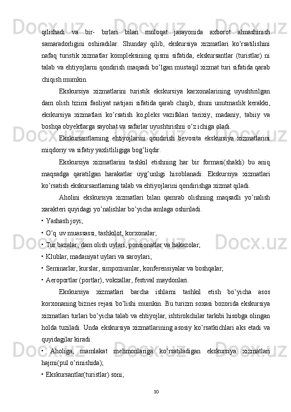 qilishadi   va   bir-   birlari   bilan   muloqat   jarayonida   axborot   almashinish
samaradorligini   oshiradilar.   Shunday   qilib,   ekskursiya   xizmatlari   ko’rsatilishini
nafaq   turistik   xizmatlar   kompleksining   qismi   sifatida,   ekskursantlar   (turistlar)   ni
talab va ehtiyojlarni qondirish maqsadi bo’lgan mustaqil xizmat turi sifatida qarab
chiqish mumkin. 
Ekskursiya   xizmatlarini   turistik   ekskursiya   karxonalarining   uyushtirilgan
dam   olish   tizimi   faoliyat   natijasi   sifatida   qarab   chiqib,   shuni   unutmaslik   kerakki,
ekskursiya   xizmatlari   ko’rsatish   ko,pleks   vazifalari   tarixiy,   madaniy,   tabiiy   va
boshqa obyektlarga sayohat va safarlar uyushtirishni o’z ichiga oladi. 
  Ekskursantlarning   ehtiyojlarini   qondirish   bevosita   ekskursiya   xizmatlarini
miqdoriy va sifatiy yaxlitliligiga bog’liqdir. 
  Ekskursiya   xizmatlarini   tashkil   etishning   har   bir   formasi(shakli)   bu   aniq
maqsadga   qaratilgan   harakatlar   uyg’unligi   hisoblanadi.   Ekskursiya   xizmatlari
ko’rsatish ekskursantlarning talab va ehtiyojlarini qondirishga xizmat qiladi. 
  Aholini   ekskursiya   xizmatlari   bilan   qamrab   olishning   maqsadli   yo’nalish
xarakteri quyidagi yo’nalishlar bo’yicha amlaga oshiriladi. 
• Yashash joyi; 
• O’q uv muassassi, tashkilot, korxonalar; 
• Tur bazalar, dam olish uylari, ponsionatlar va hakazolar; 
• Klublar, madaniyat uylari va saroylari; 
• Seminarlar, kurslar, simpoziumlar, konferensiyalar va boshqalar; 
• Aeroportlar (portlar), vokzallar, festival maydonlari. 
Ekskursiya   xizmatlari   barcha   ishlarni   tashkil   etish   bo’yicha   asos
korxonaning biznes rejasi bo’lishi mumkin. Bu turizm soxasi  bozorida ekskursiya
xizmatlari turlari bo’yicha talab va ehtiyojlar, ishtirokchilar tarkibi hisobga olingan
holda tuziladi. Unda ekskursiya xizmatlarining asosiy ko’rsatkichlari  aks etadi va
quyidagilar kiradi: 
•   Aholiga,   mamlakat   mehmonlariga   ko’rsatiladigan   ekskursiya   xizmatlari
hajmi(pul o’rinishida); 
• Ekskursantlar(turistlar) soni; 
10 