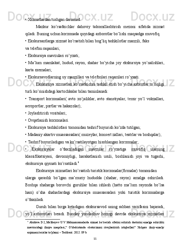 • Xizmatlardan tushgan daromad. 
Mazkur   ko’rsatkichlar   dahoviy   takomillashtirish   mezoni   sifatida   xizmat
qiladi. Buning uchun korxonada quyidagi axborotlar bo’lishi maqsadga muvofiq. 
• Ekskursantlarga xizmat ko’rsatish bilan bog’liq tashkilotlar manzili, faks 
va telefon raqamlari; 
• Ekskursiya mavzulari ro’yxati; 
•   Ma’lum   mamlakat,   hudud,   rayon,   shahar   bo’yicha   joy   ekskursiya   yo’nalishlari,
karta sxemalari; 
• Ekskursavodlarning uy manzillari va telefonlari raqamlari ro’yxati. 
Ekskursiya xizmatlari ko’rsatkichni tashkil etish bo’yicha axbrotlar to’liqligi
turli ko’rinishdagi kartochkalar bilan taminlanadi: 
•   Transport   korxonalari(   avto   xo’jaliklar,   avto   stanstiyalar,   temir   yo’l   vokzallari,
aeroportlar, portlar va hakazolar); 
• Joylashtirish vositalari; 
• Ovqatlanish korxonalari. 
• Ekskursiya tashkilotlari tomonidan tashrif buyurish ko’zda tutilgan; 
• Madaniy akartiv muassassalari( muzeylar, konsert zallari, teatrlar va boshqalar); 
• Tashrif buyuriladigan va ko’rsatilayotgan hisoblangan korxonalar; 
•   Ekskursiyalar   o’tkaziladigan   mavzular   ro’yxatiga   muvofiq   ularning
klassifikatsiyasi,   davomiyligi,   harakatlanish   usuli,   boshlanish   joyi   va   tugashi,
ekskursiya qiymati ko’rsatiladi. 4
Ekskursiya xizmatlari ko’rsatish turistik korxonalar(firmalar) tomonidan 
ularga   qarashli   bo’lgan   ma’muriy   hududda   (shahar,   rayon)   amalga   oshiriladi.
Boshqa   shaharga   boruvchi   guruhlar   bilan   ishlash   (hatto   ma’lum   rayonda   bo’lsa
ham)   o’sha   shaharlardagi   ekskursiya   muassassalari   yoki   turistik   korxonalarga
o’tkaziladi. 
Guruh   bilan   birga   ketadigan   ekskursavod   uning   rahbari   vazifasini   bajaradi,
yo’l   axborotlari   beradi.   Bunday   yondashuv   hozirgi   davrda   ekskursiya   xizmatlari
4
  Abidova   D.I,   Meliboyev   U.V   Mehmonxonalarda   xizmat   ko’rsatish   sifatini   oshirish   dasturini   amalga   oshirilshi
mavzusidagi   ilmiya   maqolasi,”   O’zbekistonda   ekoturizmni   rivojlantirish   istiqbollari”   Xalqaro   ilmiy-amaliy
anjumani tezislar to’plami – Toshkent .2012. 89 b
11 