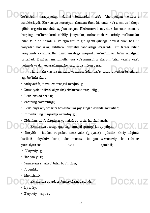 ko’rsatish   taraqqiyotiga   davlat   tomonidan   ortib   bhorayotgan   e’tiborni
xarakterlaydi.   Ekskursiya   xususiyati   shundan   iboratki,   unda   ko’rsatish   va   hikoya
qilish   organic   ravishda   uyg’unlashgan.   Ekskursavod   obyektni   ko’rsatar   ekan,   u
haqidagi   ma’lumotlarni   tahliliy   jarayonlar,   tushuntirishlar,   tarixiy   ma’lumotlar
bilan   to’ldirib   boradi.   U   ko’rganlarni   to’g’ri   qabul   qilishga,   obyekt   bilan   bog’liq
voqealar,   hodisalar,   dalillarni   obyektiv   baholashga   o’rgatadi.   Shu   tarzda   bilish
jarayonida   ekskursantlar   dinyoqarashiga   maqsadli   yo’naltirilgan   ta’sir   amalgam
oshiriladi.   Berilgan   ma’lumotlar   esa   ko’rgazmaliligi   sharoiti   bilan   yaxshi   eslab
qolinadi va dunyoqarashining kengayishiga imkon beradi. 
Har bir ekskursiya mavzusi va maqsadidan qat’iy nazar quyidagi belgilarga
ega bo’lishi shart: 
• Aniq vazifa, mavzu va maqsad mavjudligi; 
• Guruh yoki individual(yakka) ekskursant mavjudligi; 
• Ekskursavod borligi; 
• Vaqtning davomliligi; 
• Ekskursiya obyektlarini bevosita ular joylashgan o’rinda ko’rsatish; 
• Tomoshaning maqsadga muvofiqligi; 
• Oldindan ishlab chiqilgan yo’nalish bo’yicha harakatlanish; 
Ekskursiya asosiga quyidagi tamoyil (prinsp) lar qo’yilgan: 
•   Ilmiylik   –   faqtlar,   voqealar,   nazariyalar   (g’oyalar)   ,   jihatlar,   ilmiy   talqinda
beriladi,   obyektiv   baho,   ular   mansub   bo’lgan   zamonaviy   fan   sohalari
pozitsiyasidan   turib   qaraladi;  
 • G’oyaviyligi; 
• Haqqoniyligi; 
• Nazariyani amaliyot bilan bog’liqligi; 
• Topqirlik; 
• Ishonchlilik; 
Ekskursiya quyidagi funksiyalarni bajaradi: 
• Iqtisodiy; 
• G’oyaviy – siyosiy; 
12 