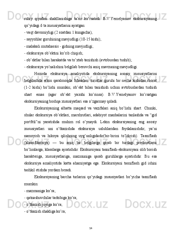 ruhiy   qiyofasi   shakllanishiga   ta’sir   ko’rsatadi.   B.V.Yemelyanov   ekskursiyaning
qo’yidagi 6 ta xususiyatlarini ajratgan: 
- vaqt davomiyligi (2 soatdan 1 kungacha); 
- sayyohlar guruhining mavjudligi (10-15 kishi); 
- malakali mutahassis - gidning mavjudligi; 
- ekskursiya ob’ektini ko’rib chiqish; 
- ob’ektlar bilan harakatda va to’xtab tanishish (avtobusdan tushib); 
- ekskursiya yo’nalishini belgilab beruvchi aniq mavzuning mavjudligi. 
Hozirda   ekskursiya   amaliyotida   ekskursiyaning   asosiy   xususiyatlarini
belgilashda   erkin  qaralmoqda.   Masalan:   turistlar   guruhi   bir   necha   kishidan   iborat
(1-2   kishi)   bo’lishi   mumkin;   ob’ekt   bilan   tanishish   uchun   avtobuslardan   tushish
shart   emas   (agar   ob’ekt   yaxshi   ko’rinsa).   B.V.Yemelyanov   ko’rsatgan
ekskursiyaning boshqa xususiyatlari esa o’zgarmay qoladi. 
Ekskursiyaning   albatta   maqsad   va   vazifalari   aniq   bo’lishi   shart.   Chunki,
shular ekskursiya ob’ektlari, marshrutlari, adabiyot  manbalarini  tanlashda  va “gid
portfeli”ni   yaratishda   muhim   rol   o’ynaydi.   Lekin   ekskursiyaning   eng   asosiy
xususiyatlari   uni   o’tkazishda   ekskursiya   uslublaridan   foydalanishdir,   ya’ni
namoyish   va   hikoya   qilishning   uyg’unligidadir(bir-birini   to’ldirish).   Tasniflash
(klassifikatsiya)   —   bu   aniq   bir   belgilarga   qarab   bir   turdagi   predmetlarni
bo’limlarga, klasslarga ajratishdir. Ekskursiyani tasniflash-ekskursiyani olib borish
harakteriga,   xususiyatlariga,   mazmuniga   qarab   guruhlarga   ajratishdir.   Bu   esa
ekskursiya   amaliyotida   katta   ahamiyatga   ega.   Ekskursiyani   tasniflash   gid   ishini
tashkil etishda yordam beradi. 
Ekskursiyaning   barcha   turlarini   qo’yidagi   xususiyatlari   bo’yicha   tasniflash
mumkin: 
- mazmuniga ko’ra; 
- qatnashuvchilar tarkibiga ko’ra; 
- o’tkazish joyiga ko’ra; 
- o’tkazish shakliga ko’ra; 
14 