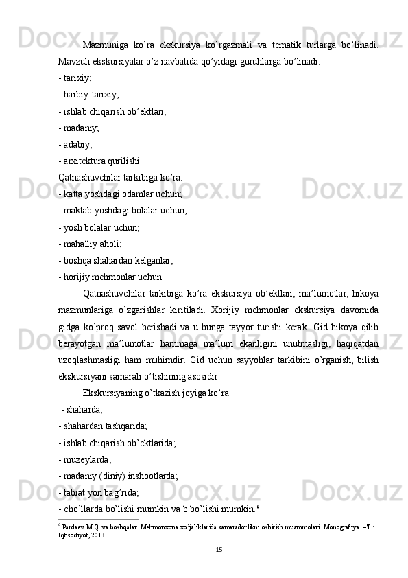 Mazmuniga   ko’ra   ekskursiya   ko’rgazmali   va   tematik   turlarga   bo’linadi.
Mavzuli ekskursiyalar o’z navbatida qo’yidagi guruhlarga bo’linadi: 
- tarixiy; 
- harbiy-tarixiy; 
- ishlab chiqarish ob’ektlari; 
- madaniy; 
- adabiy; 
- arxitektura qurilishi. 
Qatnashuvchilar tarkibiga ko’ra: 
- katta yoshdagi odamlar uchun; 
- maktab yoshdagi bolalar uchun; 
- yosh bolalar uchun; 
- mahalliy aholi; 
- boshqa shahardan kelganlar; 
- horijiy mehmonlar uchun. 
Qatnashuvchilar   tarkibiga   ko’ra   ekskursiya   ob’ektlari,   ma’lumotlar,   hikoya
mazmunlariga   o’zgarishlar   kiritiladi.   Xorijiy   mehmonlar   ekskursiya   davomida
gidga   ko’proq   savol   berishadi   va   u   bunga   tayyor   turishi   kerak.   Gid   hikoya   qilib
berayotgan   ma’lumotlar   hammaga   ma’lum   ekanligini   unutmasligi,   haqiqatdan
uzoqlashmasligi   ham   muhimdir.   Gid   uchun   sayyohlar   tarkibini   o’rganish,   bilish
ekskursiyani samarali o’tishining asosidir. 
Ekskursiyaning o’tkazish joyiga ko’ra: 
 - shaharda; 
- shahardan tashqarida; 
- ishlab chiqarish ob’ektlarida; 
- muzeylarda; 
- madaniy (diniy) inshootlarda; 
- tabiat yon bag’rida; 
- cho’llarda bo’lishi mumkin va b.bo’lishi mumkin. 6
6
  Pаrdаеv M.Q. vа bоshqаlаr. Mеhmоnхоnа хo’jаliklаridа sаmаrаdоrlikni оshirish muаmmоlаri. Mоnоgrаfiya. –T.: 
Iqtisоdiyot, 2013.
15 