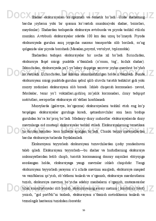 Shahar   ekskursiyalari   ko’rgazmali   va   tematik   bo’ladi.   Unda   shaharning
barcha   joylarini   yoki   bir   qismini   ko’rsatish   mumkin(eski   shahar,   bozorlari,
maydonlar).  Shahardan  tashqarida  ekskursiya  avtobusda   va piyoda  tashkil   etilishi
mumkin.   Avtobusli   ekskursiyalar   odatda   100   km   dan   uzoq   bo’lmaydi.   Piyoda
ekskursiyada   guruhni   aniq   joygacha   maxsus   transportda   olib   boriladi,   so’ng
qolganida ular piyoda borishadi (Masalan,poyezd, vertolyot, teploxodda). 
Shahardan   tashqari   ekskursiyalar   bir   necha   xil   bo’ladi.   Birinchidan,
ekskursiya   faqat   oxirgi   punktda   o’tkaziladi   (o’rmon,   tog’,   kichik   shahar).
Ikkinchidan, ekskursiyada yo’l-yo’lakay diqqatga sazovor joylar marshrut bo’ylab
ko’rsatiladi.   Uchinchidan,   har   ikkisini   umumlashtirilgan   holda   o’tkaziladi.   Bunda
ekskursiyani oxirgi punktida guruhni qabul qilib oluvchi turistik tashkilot gidi yoki
muzey   xodimlari   ekskursiyani   olib   boradi.   Ishlab   chiqarish   korxonalari-   zavod,
fabrikalar,   temir   yo’l   vokzallari,qishloq   xo’jalik   korxonalari,   ilmiy   tadqiqot
institutlari, aeroportlar ekskursiya ob’ektlari hisoblanadi. 
Muzeylarda   (galereya,   ko’rgazma)   ekskursiyalarni   tashkil   etish   eng   ko’p
tarqalgan   ekskursiyalar   guruhiga   kiradi,   qatnashuvchilar   soni   ham   boshqa
guruhdan   ko’ra   ko’proq   bo’ladi.   Madaniy-diniy   inshootlar   ekskursiyalarida   diniy
mavzularga oid mustaqil ekskursiyalar tashkil etiladi. Ekskursiyalarning tematikasi
bir-biridan   kamdan-   kam   hollarda   ajralgan   bo’ladi.   Chunki   tarixiy   materiallardan
barcha ekskursiya turlarida foydalaniladi. 
Ekskursiyani   tayyorlash   ekskursiyani   tuzuvchilardan   ijodiy   yondashuvni
talab   qiladi.   Ekskursiyani   tayyorlash—bu   shahar   va   hududlarning   ekskursiya
imkoniyatlaridan   kelib   chiqib,   turistik   korxonaning   doimiy   mijozlari   ehtiyojiga
asoslangan   holda,   ekskursiyaga   yangi   mavzular   ishlab   chiqishdir.   Yangi
ekskursiyani  tayyorlash  jarayoni  o’z ichida  mavzuni   aniqlash,  ekskursiya  maqsad
va vazifalarini qo’yish, ob’ektlarni tanlash va o’rganish, ekskursiya marshrutlarini
tuzish,   ekskursiya   mavzusi   bo’yicha   adabiy   manbalarni   o’rganish,   mutaxassislar
bilan konsultatsiyalar olib borish, ekskursiyaning asosiy matnini ( kontrolniy tekst)
yozish,   “gid   portfeli”ni   taxlash,   ekskursiyani   o’tkazish   metodikasini   tanlash   va
texnologik haritasini tuzishdan iboratdir. 
16 
