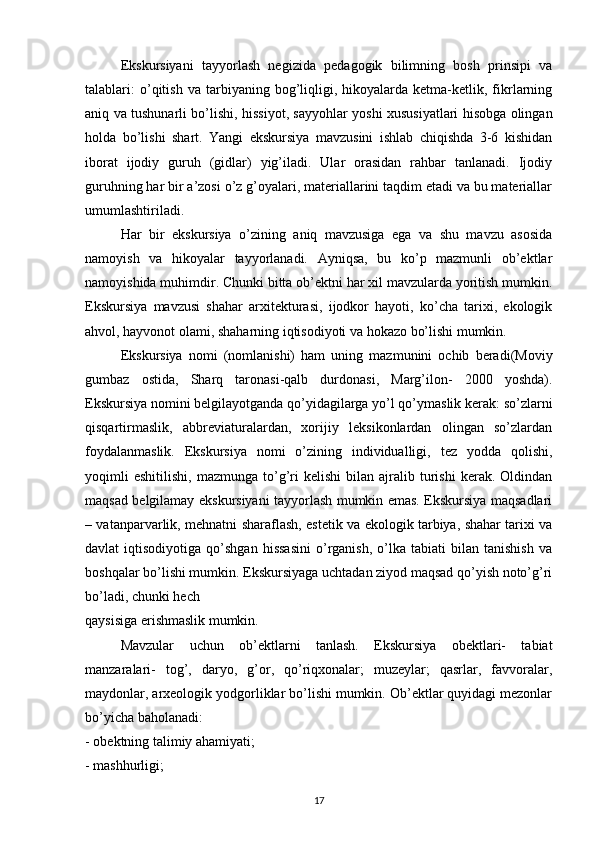 Ekskursiyani   tayyorlash   negizida   pedagogik   bilimning   bosh   prinsipi   va
talablari:   o’qitish   va   tarbiyaning  bog’liqligi,   hikoyalarda  ketma-ketlik,  fikrlarning
aniq va tushunarli bo’lishi, hissiyot, sayyohlar yoshi xususiyatlari hisobga olingan
holda   bo’lishi   shart.   Yangi   ekskursiya   mavzusini   ishlab   chiqishda   3-6   kishidan
iborat   ijodiy   guruh   (gidlar)   yig’iladi.   Ular   orasidan   rahbar   tanlanadi.   Ijodiy
guruhning har bir a’zosi o’z g’oyalari, materiallarini taqdim etadi va bu materiallar
umumlashtiriladi. 
Har   bir   ekskursiya   o’zining   aniq   mavzusiga   ega   va   shu   mavzu   asosida
namoyish   va   hikoyalar   tayyorlanadi.   Ayniqsa,   bu   ko’p   mazmunli   ob’ektlar
namoyishida muhimdir. Chunki bitta ob’ektni har xil mavzularda yoritish mumkin.
Ekskursiya   mavzusi   shahar   arxitekturasi,   ijodkor   hayoti,   ko’cha   tarixi,   ekologik
ahvol, hayvonot olami, shaharning iqtisodiyoti va hokazo bo’lishi mumkin. 
Ekskursiya   nomi   (nomlanishi)   ham   uning   mazmunini   ochib   beradi(Moviy
gumbaz   ostida,   Sharq   taronasi-qalb   durdonasi,   Marg’ilon-   2000   yoshda).
Ekskursiya nomini belgilayotganda qo’yidagilarga yo’l qo’ymaslik kerak: so’zlarni
qisqartirmaslik,   abbreviaturalardan,   xorijiy   leksikonlardan   olingan   so’zlardan
foydalanmaslik.   Ekskursiya   nomi   o’zining   individualligi,   tez   yodda   qolishi,
yoqimli   eshitilishi,   mazmunga   to’g’ri   kelishi   bilan  ajralib   turishi   kerak.  Oldindan
maqsad belgilamay ekskursiyani tayyorlash mumkin emas. Ekskursiya maqsadlari
– vatanparvarlik, mehnatni sharaflash, estetik va ekologik tarbiya, shahar tarixi va
davlat   iqtisodiyotiga   qo’shgan   hissasini   o’rganish,   o’lka  tabiati   bilan  tanishish   va
boshqalar bo’lishi mumkin. Ekskursiyaga uchtadan ziyod maqsad qo’yish noto’g’ri
bo’ladi, chunki hech 
qaysisiga erishmaslik mumkin. 
Mavzular   uchun   ob’ektlarni   tanlash.   Ekskursiya   obektlari-   tabiat
manzaralari-   tog’,   daryo,   g’or,   qo’riqxonalar;   muzeylar;   qasrlar,   favvoralar,
maydonlar, arxeologik yodgorliklar bo’lishi mumkin. Ob’ektlar quyidagi mezonlar
bo’yicha baholanadi: 
- obektning talimiy ahamiyati; 
- mashhurligi; 
17 