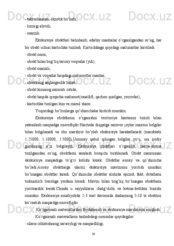 - takrorlanmas, ekzotik bo’lishi; 
- hozirgi ahvoli; 
- manzili. 
Ekskursiya   obektlari   baholanib,  adabiy  manbalar   o’rganilgandan  so’ng,   har
bir obekt uchun kartochka tuziladi. Kartochkaga quyidagi malumotlar kiritiladi: 
- obekt nomi; 
- obekt bilan bog’liq tarixiy voqealar (yili); 
- obekt manzili; 
- obekt va voqealar haqidagi malumotlar manbai; 
- obektning saqlanganlik holati; 
- obekt kimning nazorati ostida; 
- obekt haqida qisqacha malumot(muallifi, qachon qurilgan, yozuvlar); 
- kartochka tuzilgan kun va masul shaxs. 
Yuqoridagi bo’limlarga qo’shimchalar kiritish mumkin. 
Ekskursiya   obektlarini   o’rganishni   territoriya   haritasini   tuzish   bilan
yakunlash maqsadga muvofiqdir.Haritada diqqatga sazovor joylar maxsus belgilar
bilan   belgilanadi   va   shu   marshrut   bo’ylab   ekskursiya   harakatlanadi   (masshtabi
1:25000;   1:10000;   1:5000).Umumiy   qabul   qilingan   belgilar   yo’q,   uni   ijodiy
guruhning   o’zi   belgilaydi.   Ekskursiya   obektlari   o’rganilib,   harita-sxema
tuzilganidan   so’ng,   obektlarni   saralash   bosqichi   boshlanadi.   Obekt   mazmunan
ekskursiya   maqsadiga   to’g’ri   kelishi   kerak.   Obektlar   asosiy   va   qo’shimcha
bo’ladi.Asosiy   obektlarga   ularsiz   ekskursiya   mavzusini   yoritish   mumkin
bo’lmagan   obektlar   kiradi.   Qo’shimcha   obektlar   alohida   epizod,   fakt,   detallarni
tushuntirib   berishga   yordam   beradi.   Mavzu   bilan   bog’liq   bo’lmagan   obektlarni
yoritmaslik   kerak.Chunki   u   sayyohlarni   chalg’itishi   va   ketma-ketlikni   buzishi
mumkin.   Ekskursiya   amaliyotida   2-3   soat   davomida   shaharning   5-10   ta   obektini
ko’rsatish maqsadga muvofiqdir. 
 Ko’rgazmali materiallardan foydalanish va ekskursiya marshrutini aniqlash.
Ko’rgazmali materiallarni tanlashdagi mezonlar quyidagilar: 
- ularni ishlatishning zaruriyligi va maqsadliligi; 
18 
