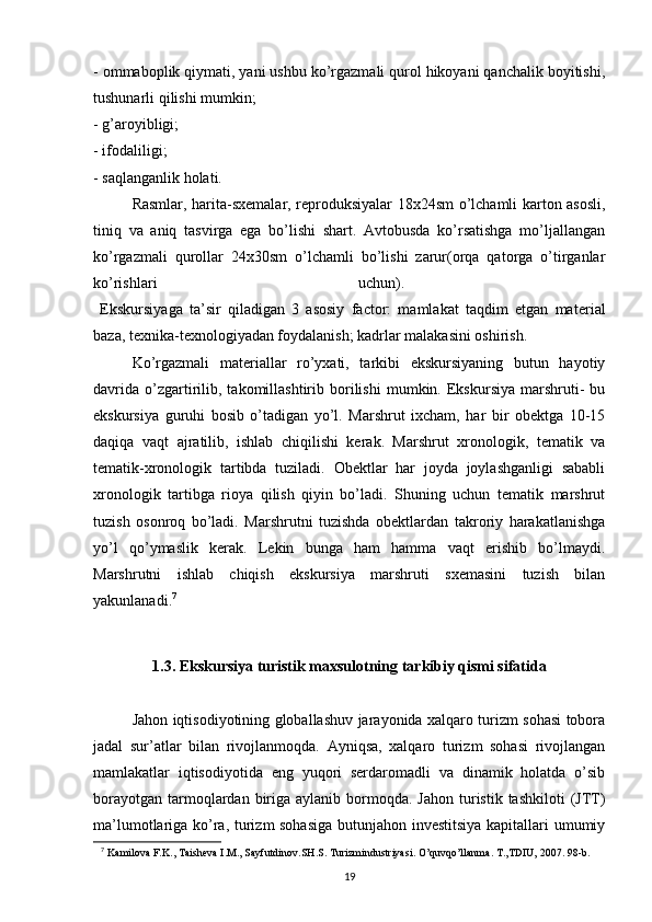 - ommaboplik qiymati, yani ushbu ko’rgazmali qurol hikoyani qanchalik boyitishi,
tushunarli qilishi mumkin; 
- g’aroyibligi; 
- ifodaliligi; 
- saqlanganlik holati. 
Rasmlar, harita-sxemalar, reproduksiyalar 18x24sm o’lchamli karton asosli,
tiniq   va   aniq   tasvirga   ega   bo’lishi   shart.   Avtobusda   ko’rsatishga   mo’ljallangan
ko’rgazmali   qurollar   24x30sm   o’lchamli   bo’lishi   zarur(orqa   qatorga   o’tirganlar
ko’rishlari   uchun).  
  Ekskursiyaga   ta’sir   qiladigan   3   asosiy   factor:   mamlakat   taqdim   etgan   mat е rial
baza, t е xnika-t е xnologiyadan foydalanish; kadrlar malakasini oshirish.
Ko’rgazmali   materiallar   ro’yxati,   tarkibi   ekskursiyaning   butun   hayotiy
davrida   o’zgartirilib,  takomillashtirib   borilishi   mumkin.  Ekskursiya   marshruti-   bu
ekskursiya   guruhi   bosib   o’tadigan   yo’l.   Marshrut   ixcham,   har   bir   obektga   10-15
daqiqa   vaqt   ajratilib,   ishlab   chiqilishi   kerak.   Marshrut   xronologik,   tematik   va
tematik-xronologik   tartibda   tuziladi.   Obektlar   har   joyda   joylashganligi   sababli
xronologik   tartibga   rioya   qilish   qiyin   bo’ladi.   Shuning   uchun   tematik   marshrut
tuzish   osonroq   bo’ladi.   Marshrutni   tuzishda   obektlardan   takroriy   harakatlanishga
yo’l   qo’ymaslik   kerak.   Lekin   bunga   ham   hamma   vaqt   erishib   bo’lmaydi.
Marshrutni   ishlab   chiqish   ekskursiya   marshruti   sxemasini   tuzish   bilan
yakunlanadi. 7
1.3.  Ekskursiya turistik maxsulotning tarkibiy qismi sifatida
Jahon iqtisodiyotining globallashuv jarayonida xalqaro turizm sohasi tobora
jadal   sur’atlar   bilan   rivojlanmoqda.   Ayniqsa,   xalqaro   turizm   sohasi   rivojlangan
mamlakatlar   iqtisodiyotida   eng   yuqori   serdaromadli   va   dinamik   holatda   o’sib
borayotgan  tarmoqlardan  biriga  aylanib  bormoqda.  Jahon  turistik tashkiloti  (JTT)
ma’lumotlariga ko’ra, turizm sohasiga  butunjahon investitsiya kapitallari umumiy
7
  Kаmilоvа F.K., Tаishеvа I.M., Sаyfutdinоv.SH.S. Turizmindustriyasi. O’quvqo’llаnmа. T.,TDIU, 2007. 98-b.
19 