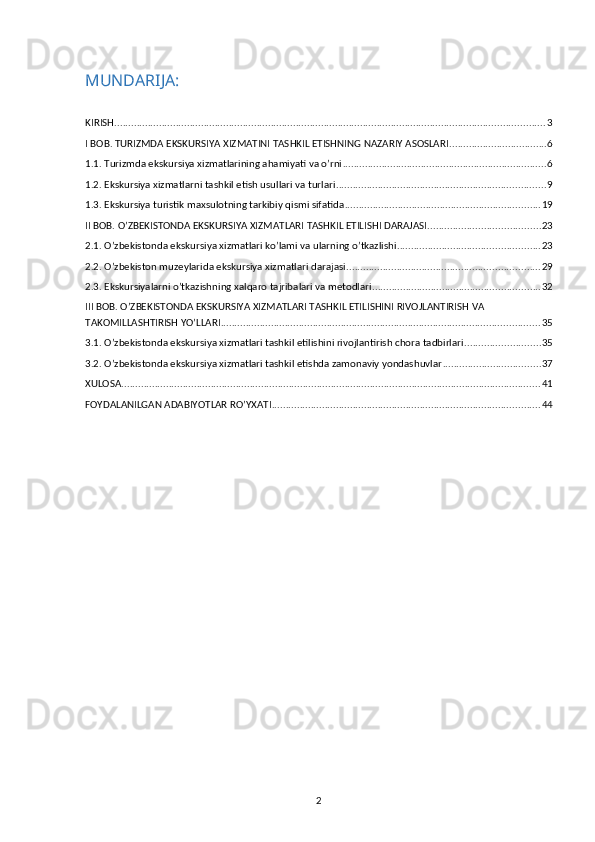 MUNDARIJA:
KIRISH .......................................................................................................................................................... 3
I BOB. TURIZMDA EKSKURSIYA XIZMATINI TASHKIL ETISHNING NAZARIY ASOSLARI ................................... 6
1.1. Turizmda ekskursiya xizmatlarining ahamiyati va o’rni ......................................................................... 6
1.2. Ekskursiya xizmatlarni tashkil etish usullari va turlari ........................................................................... 9
1.3. Ekskursiya turistik maxsulotning tarkibiy qismi sifatida ...................................................................... 19
II BOB. O’ZBEKISTONDA EKSKURSIYA XIZMATLARI TASHKIL ETILISHI DARAJASI. ....................................... 23
2.1. O’zbekistonda ekskursiya xizmatlari ko’lami va ularning o’tkazlishi ................................................... 23
2.2. O’zbekiston muzeylarida ekskursiya xizmatlari darajasi ..................................................................... 29
2.3. Ekskursiyalarni o’tkazishning xalqaro tajribalari va metodlari ............................................................ 32
III BOB. O’ZBEKISTONDA EKSKURSIYA XIZMATLARI TASHKIL ETILISHINI RIVOJLANTIRISH VA 
TAKOMILLASHTIRISH YO’LLARI .................................................................................................................. 35
3.1. O’zbekistonda ekskursiya xizmatlari tashkil etilishini rivojlantirish chora tadbirlari ........................... 35
3.2. O’zbekistonda ekskursiya xizmatlari tashkil etishda zamonaviy yondashuvlar ................................... 37
XULOSA ...................................................................................................................................................... 41
FOYDALANILGAN ADABIYOTLAR RO’YXATI ................................................................................................ 44
2 