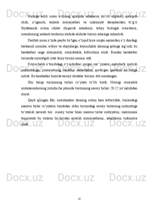 Hozirga   kelib   inson   o’zining   qiziqishi   sohalarini   ko’rib   ulgurish,   qoniqish
olish,   o’rganish,   tanlash   xususiyatlari   va   imkoniyat   darajalaridan   to’g’ri
foydalanish   uchun   ishlab   chiqarish   sohalarini,   tabiiy   biologik   resurslarni,
insonlarning yashash tarzlarini alohida-alohida turizm sohasiga aylantirdi.
Dastlab inson o’zida paydo bo’lgan e’tiqod hissi nuqtai-nazaridan o’z dinidagi
barkamol insonlar, avliyo va shayxlarga, keyinchalik ularning qabriga sig’indi, bu
harakatlari   unga   xotirjamlik,   osoyishtalik,   keltirishini   sezdi.   Bunday   harakatlar
turizmda ziyoratgoh yoki diniy turizm nomini oldi.
Keyinchalik o’tmishdagi o’z ajdodlari qurgan mo’’jizakor, mahobatli qurilish
inshootlariga,   insoniyatning   mashhur   sarkardalari   qurdirgan   qasrlarni   ko’rishga
intildi. Bu harakatlar hozirda tarixiy obidalar turizmi deb nomlangan.
Shu   tariqa   turizmning   turlari   ro’yxati   to’lib   bordi.   Hozirgi   rossiyalik
mutaxassislarning yozishicha jahonda turizmning asosiy turlari 20-22 yo’nalishdan
iborat.
Qayd   qilingan   fikr,   mulohazalar   shuning   uchun   ham   keltirildiki,   turizmdagi
maxsus   turlar   ro’yxatini   tuzishdan   oldin   turizmdagi   asosiy   turlarning   mohiyatiga
to’xtalish   zarurati   bor.   Asosiy   turlar   bilan   maxsus   turlar   mohiyatini,   mazmunini
taqqoslash   bu   turlarni   bir-biridan   ajratish   xususiyatlarini,   sabablarini   tushuntira
oladi.
22 