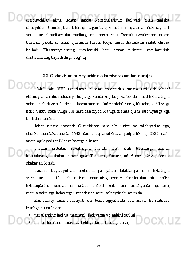 qiziquvchilar   nima   uchun   sanoat   korxonalarimiz   faoliyati   bilan   tanisha
olmaydilar? Chunki, buni taklif qiladigan turoperatorlar yo’q aslida! Yoki sayohat
xarajatlari  olinadigan  daromadlarga  mutanosib  emas.  Demak,   avvalambor  turizm
bozorini   yaxshilab   tahlil   qilishimiz   lozim.   Keyin   zarur   dasturlarni   ishlab   chiqsa
bo’ladi.   Ekskursiyalarning   rivojlanishi   ham   aynan   turizmni   rivojlantirish
dasturlarining bajarilishiga bog’liq. 
2.2.  O’zbekiston muzeylarida ekskursiya xizmatlari darajasi
Ma’lumki   XXI   asr   dunyo   olimlari   tomonidan   turizm   asri   deb   e’tirof
etilmoqda.   Ushbu industriya bugungi kunda eng ko’p va tez daromad keltiradigan
soha o’sish davrini boshidan kechirmoqda. Tadqiqotchilarning fikricha, 2030 yilga
kelib ushbu soha yiliga 1,8 mlrd.dan ziyod kishiga  xizmat  qilish salohiyatiga  ega
bo’lishi mumkin.
Jahon   turizm   bozorida   O’zbekiston   ham   o’z   nufuzi   va   salohiyatiga   ega,
chunki   mamlakatimizda   1548   dan   ortiq   arxitektura   yodgorliklari,   2586   nafar
arxeologik yodgorliklar ro’yxatga olingan. 
Turizm   nisbatan   rivojlangan   hamda   chet   ellik   turistlarga   xizmat
ko’rsatayotgan   shaharlar   beshligiga   Toshkent,   Samarqand,   Buxoro,   Xiva,   Termiz
shaharlari kiradi.
Tashrif   buyurayotgan   mehmonlarga   jahon   talablariga   mos   keladigan
xizmatlarni   taklif   etish   turizm   sohasining   asosiy   shartlaridan   biri   bo’lib
kelmoqda.Bu   xizmatlarni   sifatli   tashkil   etib,   uni   amaliyotda   qo’llash,
mamlakatimizga kelayotgan turistlar oqimini ko’paytirishi mumkin
Zamonaviy   turizm   faoliyati   o’z   texnologiyalarida   uch   asosiy   ko’rsatmani
hisobga olishi lozim:
 turistlarning faol va mazmunli faoliyatga yo’naltirilganligi;
 har bir turistning individual ehtiyojlarini hisobga olish;
29 