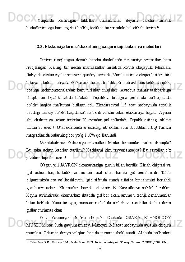 Yuqorida   keltirilgan   takliflar,   muammolar   deyarli   barcha   turistik
hududlarimizga ham tegishli bo’lib, tezlikda bu masalala hal etilishi lozim. 12
2.3. Ekskursiyalarni o’tkazishning xalqaro tajribalari va metodlari
Turizm   rivojlangan   deyarli   barcha   davlatlarda   ekskursiya   xizmatlari   ham
rivojlangan.   Keling,   bir   necha   mamlakatlar   misolida   ko’rib   chiqaylik.   Masalan,
Italiyada ekskursiyalar jarayoni qanday kechadi. Mamlakatimiz ekspertlaridan biri
hikoya qiladi: - Italiyada ekskursion tur sotib oldik. Ertalab avtobus keldi, chiqdik,
boshqa   mehmonxonalardan   ham   turistlar   chiqishdi.   Avtobus   shahar   tashqarisiga
chiqib,   bir   tepalik   ustida   to’xtadi.   Tepalikda   bittagina   peshtaxta   bo’lib,   unda
ob’ekt   haqida   ma’lumot   bitilgan   edi.   Ekskursovod   1,5   soat   mobaynida   tepalik
ostidagi tarixiy ob’ekt haqida so’lab berdi va shu bilan ekskursiya tugadi. Aynan
shu   ekskursiya   uchun   turistlar   20   evrodan   pul   to’lashdi.   Tepalik   ostidagi   ob’ekt
uchun 20 evro!!! O’zbekistonda er ustidagi ob’ektlari soni 10000dan ortiq! Turizm
maqsadlarida bularning bor yo’g’i 10% qo’llaniladi. 
Mamlakatimiz   ekskursiya   xizmatlari   kimlar   tomonidan   ko’rsatilmoqda?
Bu   soha   uchun   kadrlar   etarlimi?   Kadrlarni   kim   tayyorlamoqda?   Bu   savollar   o’z
javobini topishi lozim! 
O’tgan yili JAYRON ekomarkaziga guruh bilan bordik. Kirish chiptasi va
gid   uchun   haq   to’ladik,   ammo   bir   soat   o’tsa   hamki   gid   berishmadi.   Talab
qilganimizda   esa   yo’lboshlovchi   (gid   sifatida   emas)   sifatida   bir   ishchini   berishdi
guruhimiz   uchun.   Ekomarkaz   haqida   ustozimiz   N.   Xayrullaeva   so’zlab   berdilar.
Keyin surishtirsak, ekomarkaz shtatida gid bor ekan, ammo u xorijlik mehmonlar
bilan   ketibdi.   Yana   bir   gap,   mavsum   mahalida   o’zbek   va   rus   tillarida   har   doim
gidlar etishmas ekan! 
Endi   Yaponiyani   ko’rib   chiqsak.   Osakada   OSAKA   ETHNOLOGY
MUSEUM bor. Juda gavjum muzey. Muzeyni 2-3 soat mobaynida aylanib chiqish
mumkin.  Odamda   dunyo  xalqlari   haqida  tassurot   shakllanadi.   Alohida  bo’limlari
12
  Kаmilоvа F.K., Tаishеvа I.M., Sаyfutdinоv.SH.S. Turizmindustriyasi. O’quvqo’llаnmа. T.,TDIU, 2007. 98-b.
32 