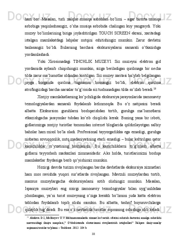 ham   bor.   Masalan,   turli   xalqlar   musiqa   asboblari   bo’limi   –   agar   birorta   musiqa
asbobiga yaqinlashsangiz,  o’sha musiqa asbobida chalingan kuy yangraydi. Yoki
muzey   bo’limlarining   biriga   joylashtirilgan   TOUCH   SCREEN   ekrani,   xaritadagi
istalgan   mamlakatdagi   lahjalar   nutqini   eshitishingiz   mumkin.   Zarur   davlatni
tanlasangiz   bo’ldi.   Bularning   barchasi   ekskursiyalarni   samarali   o’tkazishga
yordamlashadi.
Yoki   Xirosimadagi   TINCHLIK   MUZEYI.   Siz   muzeyni   elektron   gid
yordamida   aylanib   chiqishingiz   mumkin,   sizga   beriladigan   qurilmaga   bir   necha
tilda zarur ma’lumotlar oldindan kiritilgan. Siz muzey xaritasi bo’ylab belgilangan
joyga   borganda   qurilma   tugmasini   bossangiz   bo’ldi,   elektron   qurilma
atrofingizdagi barcha narsalar to’g’risida siz tushunadigan tilda so’zlab beradi. 13
Xorijiy mamlakatlarning ko’pchiligida ekskursiya jarayonlarida zamonaviy
texnologiyalardan   samarali   foydalanib   kelinmoqda.   Bu   o’z   natijasini   beradi
albatta.   Ekskursion   guruhlarni   boshqarishdan   tortib,   guruhga   ma’lumotlarni
etkazishgacha   jarayonlar   tubdan   ko’rib   chiqilishi   kerak.   Buning   yana   bir   isboti,
gidlarimizga  xorijiy  turistlar  tomonidan  internet   bloglarida   qoldirilayotgan  salbiy
baholar ham misol bo’la oladi. Professional tayyorgarlikka ega emasligi, guruhga
nisbatan sovuqqonlik, nutq madaniyatining etarli emasligi – bular keltirilgan qator
kamchiliklar   ro’yxatining   boshlanishi.   Bu   kamchiliklarni   to’g’rilash   albatta
gidlarni   tayyorlash   markazlari   zimmasidadir.   Aks   holda,   turistlarimizni   boshqa
mamlakatlar foydasiga berib qo’yishimiz mumkin. 
Hozirgi davrda turizm rivojlangan barcha davlatlarda ekskursiya xizmatlari
ham   mos   ravishda   yuqori   sur’atlarda   rivojlangan.   Mavzuli   muzeylardan   tortib,
maxsus   muzeylargacha   ekskursiyalarni   sotib   olishingiz   mumkin.   Masalan,
Ispaniya   muzeylari   eng   oxirgi   zamonaviy   texnologiyalar   bilan   uyg’unlikdaa
jihozlangan,   ya’ni   turist   muzeyning   o’ziga   kerakli   bo’limini   juda   katta   elektron
tablodan   foydalanib   topib   olishi   mimkin.   Bu   albatta,   tashrif   buyuruvchilarga
qulaylik tug’diradi. Bu esa o’z navbatida turistlar oqimining oshishiga olib keladi.
13
  Abidova D.I, Meliboyev U.V Mehmonxonalarda xizmat  ko’rsatish sifatini oshirish dasturini  amalga oshirilshi
mavzusidagi   ilmiya   maqolasi,”   O’zbekistonda   ekoturizmni   rivojlantirish   istiqbollari”   Xalqaro   ilmiy-amaliy
anjumani tezislar to’plami – Toshkent .2012. 184 b
33 