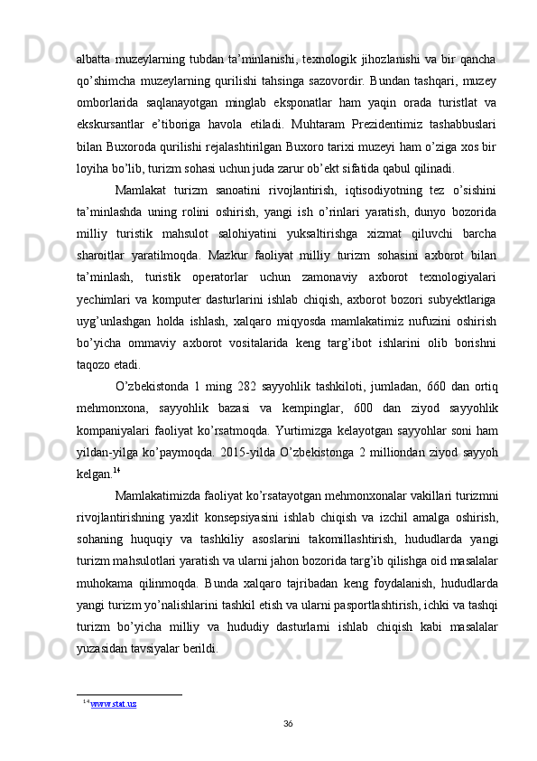 albatta   muzeylarning   tubdan   ta’minlanishi,   texnologik   jihozlanishi   va   bir   qancha
qo’shimcha   muzeylarning   qurilishi   tahsinga   sazovordir.   Bundan   tashqari,   muzey
omborlarida   saqlanayotgan   minglab   eksponatlar   ham   yaqin   orada   turistlat   va
ekskursantlar   e’tiboriga   havola   etiladi.   Muhtaram   Prezidentimiz   tashabbuslari
bilan Buxoroda qurilishi rejalashtirilgan Buxoro tarixi muzeyi ham o’ziga xos bir
loyiha bo’lib, turizm sohasi uchun juda zarur ob’ekt sifatida qabul qilinadi. 
Mamlakat   turizm   sanoatini   rivojlantirish,   iqtisodiyotning   tez   o’sishini
ta’minlashda   uning   rolini   oshirish,   yangi   ish   o’rinlari   yaratish,   dunyo   bozorida
milliy   turistik   mahsulot   salohiyatini   yuksaltirishga   xizmat   qiluvchi   barcha
sharoitlar   yaratilmoqda.   Mazkur   faoliyat   milliy   turizm   sohasini   axborot   bilan
ta’minlash,   turistik   operatorlar   uchun   zamonaviy   axborot   texnologiyalari
yechimlari   va   komputer   dasturlarini   ishlab   chiqish,   axborot   bozori   subyektlariga
uyg’unlashgan   holda   ishlash,   xalqaro   miqyosda   mamlakatimiz   nufuzini   oshirish
bo’yicha   ommaviy   axborot   vositalarida   keng   targ’ibot   ishlarini   olib   borishni
taqozo etadi.  
O’zbekistonda   1   ming   282   sayyohlik   tashkiloti,   jumladan,   660   dan   ortiq
mehmonxona,   sayyohlik   bazasi   va   kempinglar,   600   dan   ziyod   sayyohlik
kompaniyalari   faoliyat   ko’rsatmoqda.   Yurtimizga   kelayotgan   sayyohlar   soni   ham
yildan-yilga   ko’paymoqda.   2015-yilda   O’zbekistonga   2   milliondan   ziyod   sayyoh
kelgan. 14
Mamlakatimizda faoliyat ko’rsatayotgan mehmonxonalar vakillari turizmni
rivojlantirishning   yaxlit   konsepsiyasini   ishlab   chiqish   va   izchil   amalga   oshirish,
sohaning   huquqiy   va   tashkiliy   asoslarini   takomillashtirish,   hududlarda   yangi
turizm mahsulotlari yaratish va ularni jahon bozorida targ’ib qilishga oid masalalar
muhokama   qilinmoqda.   Bunda   xalqaro   tajribadan   keng   foydalanish,   hududlarda
yangi turizm yo’nalishlarini tashkil etish va ularni pasportlashtirish, ichki va tashqi
turizm   bo’yicha   milliy   va   hududiy   dasturlarni   ishlab   chiqish   kabi   masalalar
yuzasidan tavsiyalar berildi.  
14
  www.stat.uz
36 
