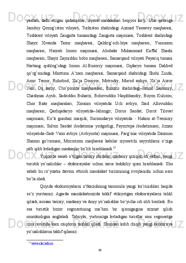 yashab,   dafn   etilgan   qadamjolar,   ziyorat   maskanlari   beqiyos   ko’p.   Ular   qatoriga
Janubiy   Qozog’iston   viloyati,   Turkiston   shahridagi   Axmad   Yassaviy   maqbarasi;
Toshkent   viloyati   Zangiota   tumanidagi   Zangiota   majmuasi;   Toshkent   shahridagi
Shayx   Xivanda   Taxur   maqbarasi,   Qaldirg’och-biya   maqbarasi,   Yunusxon
maqbarasi;   Hazrati   Imom   majmuasi;   Abubakr   Muhammad   Kaffal   Shashi
maqbarasi; Shayx Zayniddin bobo maqbarasi; Samarqand viloyati Payariq tumani
Hartang   qishlog’idagi   Imom   Al-Buxoriy   majmuasi;   Oqdaryo   tumani   Dahbed
qo’rg’onidagi   Maxtumi   A’zam   maqbarasi;   Samarqand   shahridagi   Shohi   Zinda,
Amir   Temur,   Ruhobod,   Xo’ja   Doniyor,   Motrudiy,   Murod   avliyo,   Xo’ja   Axror
Vali,   Oq   saroy,   Cho’ponota   maqbaralari;   Buxoro   shahridagi–Ismoil   Samoniy,
Chashmai   Ayub,   Sadriddin   Buharzi,   Bohovuddin   Naqshbandiy,   Buyon   Kulixon,
Chor   Bakr   maqbaralari;   Xorazm   viloyatida   Uch   avliyo,   Said   Allovuddin
maqbarasi;   Qashqadaryo   viloyatida–Jahongir,   Dorus   Saodat,   Dorut   Tilovat
majmuasi,   Ko’k   gumbaz   masjidi;   Surxondaryo   viloyatida   -   Hakim   at-Termiziy
majmuasi;   Sulton   Saodat   ibodatxona   yodgorligi,   Fayoztepa   ibodatxonasi;   Jizzax
viloyatida–Sadr   Vaxs   avliyo   (Avliyoota)   majmuasi;   Farg’ona   viloyatida   Daxmon
Shaxon   go’rxonasi,   Mozorixon   maqbarasi   kabilar   ziyoratchi   sayyohlarni   o’ziga
jalb qilib keladigan maskanlar bo’lib hisoblanadi. 15
Yuqorida sanab o’tilgan tarixiy obidalar, madaniy qiziqish ob’ektlari, yangi
turistik   yo’nalishlar   –   ekskursiyalar   uchun   zarur   tashkiliy   qism   hisoblanadi.   S hu
sabab   bu   ro’yxatni   davom   ettirish   mamlakat   turizmining   rivojlanishi   uchun   asos
bo’la oladi. 
Quyida   ekskursiyalarni   o’tkazishning   tamomila   yangi   ko’rinishlari   haqida
so’z   yuritamiz.   Agarda   mamlakatimizda   taklif   etilayotgan   ekskursiyalarni   tahlil
qilsak, asosan tarixiy, madaniy va diniy yo’nalishlar bo’yicha ish olib boriladi. Bu
esa   turistik   bozor   segmentining   ma’lum   bir   qismigagina   xizmat   qilish
mumkinligini   anglatadi.   Tabiiyki,   yurtimizga   keladigan   turistlar   soni   segmentga
mos ravishda kam miqdorni tashkil qiladi. Shundan kelib chiqib yangi ekskursiya
yo’nalishlarini taklif qilamiz:
15
  www.elar.urfu.ru
38 