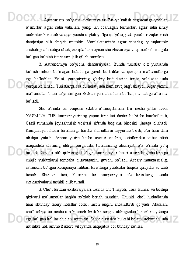 1.   Agroturizm   bo’yicha   ekskursiyalar.   Bu   yo’nalish   segmentiga   yoshlar,
o’smirlar,   agrar   soha   vakillari,   yangi   ish   boshlagan   fermerlar,   agrar   soha   ilmiy
xodimlari kiritiladi va agar yaxshi o’ylab yo’lga qo’yilsa, juda yaxshi rivojlantirish
darajasiga   olib   chiqish   mumkin.   Mamlakatimizda   agrar   sohadagi   yutuqlarimiz
anchaligina hisobga olsak, xorijda ham aynan shu ekskursiyada qatnashish istagida
bo’lgan ko’plab turistlarni jalb qilish mumkin. 
2.   Astronomiya   bo’yicha   ekskursiyalar.   Bunda   turistlar   o’z   yurtlarida
ko’rish   imkoni   bo’magan   holatlarga   guvoh   bo’ladilar   va   qiziqarli   ma’lumotlarga
ega   bo’ladilar.   Ya’ni,   yurtimizning   g’arbiy   hududlarida   tunda   yulduzlar   juda
yorqin ko’rinadi. Turistlarga esa bu holat juda ham zavq bag’ishlaydi. Agar yaxshi
ma’lumotlar   bilan   to’yintirilgan  ekskursiya   matni   ham   bo’lsa,   nur   ustiga   a’lo  nur
bo’ladi. 
Shu   o’rinda   bir   voqeani   eslatib   o’tmoqchiman.   Bir   necha   yillar   avval
YASMINA   TUR   kompaniyasining   yapon   turistlari   dastur   bo’yicha   harakatlanib,
Gazli   tumanida   joylashtirish   vositasi   sifatida   bog’cha   binosini   ijaraga   olishadi.
Kompaniya   rahbari   turistlariga   barcha   sharoitlarni   tayyorlab   berib,   o’zi   ham   dam
olishga   yotadi.   Ammo   yarim   kecha   uyqusi   qochib,   turistlaridan   xabar   olish
maqsadida   ularning   oldiga   borganida,   turistlarning   aksariyati   o’z   o’rnida   yo’q
bo’ladi. Xavotir olib qidirishga tushgan kompaniya rahbari ularni bog’cha tomiga
chiqib   yulduzlarni   tomosha   qilayotganini   guvohi   bo’ladi.   Asosiy   mutaxassisligi
astronom bo’lgan kompaniya rahbari turistlarga yuiduzlar haqida qisqacha so’zlab
beradi.   Shundan   beri,   Yasmina   tur   kompaniyasi   o’z   turistlariga   tunda
ekskursiyalarni tashkil qilib turadi. 
3. Cho’l turizmi ekskursiyalari. Bunda cho’l hayoti, flora faunasi va boshqa
qiziqarli   ma’lumotlar   haqida   so’zlab   berish   mumkin.   Chunki,   cho’l   hududlarida
ham   shunday   tabiiy   holatlar   borki,   inson   ongini   shoshiltirib   qo’yadi.   Masalan,
cho’l ichiga bir necha o’n kilometr kirib ketsangiz, oldingizdan har xil maydonga
ega bo’lgan ko’llar chiqishi mumkin. Sahro o’rtasida bu kabi holatni uchratish juda
mushkul hol, ammo Buxoro viloyatida haqiqatda bor bunday ko’llar. 
39 