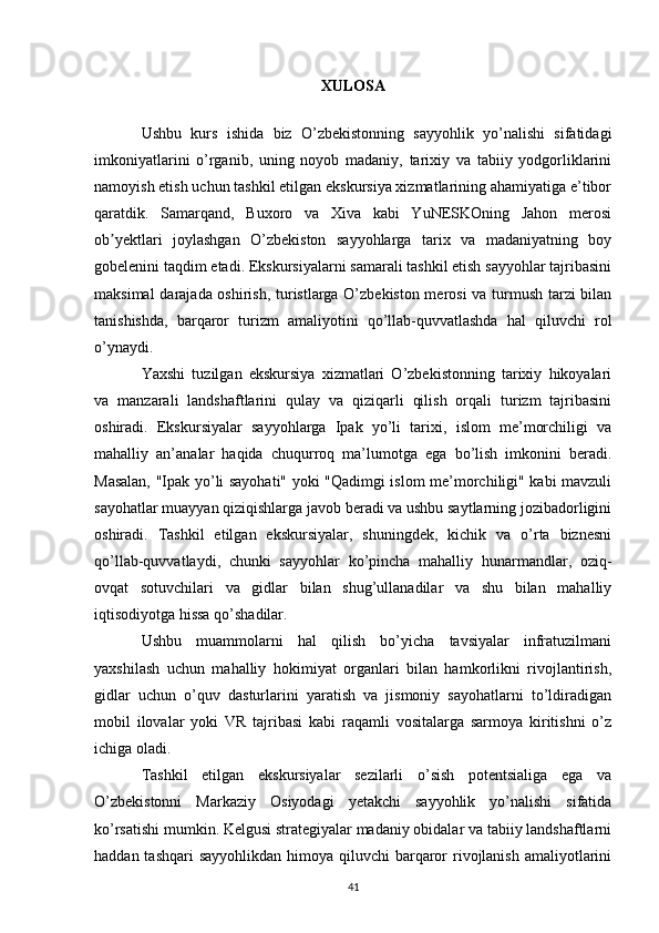 XULOSA
Ushbu   kurs   ishida   biz   O’zbekistonning   sayyohlik   yo’nalishi   sifatidagi
imkoniyatlarini   o’rganib,   uning   noyob   madaniy,   tarixiy   va   tabiiy   yodgorliklarini
namoyish etish uchun tashkil etilgan ekskursiya xizmatlarining ahamiyatiga e’tibor
qaratdik.   Samarqand,   Buxoro   va   Xiva   kabi   YuNESKOning   Jahon   merosi
ob yektlari   joylashgan   O’zbekiston   sayyohlarga   tarix   va   madaniyatning   boyʼ
gobelenini taqdim etadi. Ekskursiyalarni samarali tashkil etish sayyohlar tajribasini
maksimal darajada oshirish, turistlarga O’zbekiston merosi va turmush tarzi bilan
tanishishda,   barqaror   turizm   amaliyotini   qo’llab-quvvatlashda   hal   qiluvchi   rol
o’ynaydi.
Yaxshi   tuzilgan   ekskursiya   xizmatlari   O’zbekistonning   tarixiy   hikoyalari
va   manzarali   landshaftlarini   qulay   va   qiziqarli   qilish   orqali   turizm   tajribasini
oshiradi.   Ekskursiyalar   sayyohlarga   Ipak   yo’li   tarixi,   islom   me’morchiligi   va
mahalliy   an’analar   haqida   chuqurroq   ma’lumotga   ega   bo’lish   imkonini   beradi.
Masalan, "Ipak yo’li sayohati" yoki "Qadimgi islom me’morchiligi" kabi mavzuli
sayohatlar muayyan qiziqishlarga javob beradi va ushbu saytlarning jozibadorligini
oshiradi.   Tashkil   etilgan   ekskursiyalar,   shuningdek,   kichik   va   o’rta   biznesni
qo’llab-quvvatlaydi,   chunki   sayyohlar   ko’pincha   mahalliy   hunarmandlar,   oziq-
ovqat   sotuvchilari   va   gidlar   bilan   shug’ullanadilar   va   shu   bilan   mahalliy
iqtisodiyotga hissa qo’shadilar.
Ushbu   muammolarni   hal   qilish   bo’yicha   tavsiyalar   infratuzilmani
yaxshilash   uchun   mahalliy   hokimiyat   organlari   bilan   hamkorlikni   rivojlantirish,
gidlar   uchun   o’quv   dasturlarini   yaratish   va   jismoniy   sayohatlarni   to’ldiradigan
mobil   ilovalar   yoki   VR   tajribasi   kabi   raqamli   vositalarga   sarmoya   kiritishni   o’z
ichiga oladi.
Tashkil   etilgan   ekskursiyalar   sezilarli   o’sish   potentsialiga   ega   va
O’zbekistonni   Markaziy   Osiyodagi   yetakchi   sayyohlik   yo’nalishi   sifatida
ko’rsatishi mumkin. Kelgusi strategiyalar madaniy obidalar va tabiiy landshaftlarni
haddan tashqari  sayyohlikdan  himoya qiluvchi  barqaror  rivojlanish  amaliyotlarini
41 