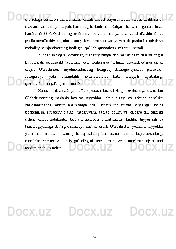 o’z   ichiga   olishi   kerak,   masalan,   kunlik   tashrif   buyuruvchilar   sonini   cheklash   va
mavsumdan   tashqari   sayohatlarni   rag’batlantirish.   Xalqaro   turizm   organlari   bilan
hamkorlik   O’zbekistonning   ekskursiya   xizmatlarini   yanada   standartlashtirish   va
professionallashtirish, ularni xorijlik mehmonlar uchun yanada jozibador qilish va
mahalliy hamjamiyatning faolligini qo’llab-quvvatlash imkonini beradi.
Bundan   tashqari,   ekoturlar,   madaniy   suvga   cho’milish   dasturlari   va   tog’li
hududlarda   sarguzasht   tadbirlari   kabi   ekskursiya   turlarini   diversifikatsiya   qilish
orqali   O’zbekiston   sayohatchilarning   kengroq   demografiyasini,   jumladan,
fotografiya   yoki   pazandalik   ekskursiyalari   kabi   qiziqarli   tajribalarga
qiziquvchilarni jalb qilishi mumkin.
Xulosa qilib aytadigan bo’lsak, yaxshi tashkil etilgan ekskursiya xizmatlari
O’zbekistonning   madaniy   boy   va   sayyohlar   uchun   qulay   joy   sifatida   obro’sini
shakllantirishda   muhim   ahamiyatga   ega.   Turizm   industriyasi   o’ylangan   holda
boshqarilsa,   iqtisodiy   o’sish,   madaniyatni   saqlab   qolish   va   xalqaro   tan   olinishi
uchun   kuchli   katalizator   bo’lishi   mumkin.   Infratuzilma,   kadrlar   tayyorlash   va
texnologiyalarga  strategik   sarmoya   kiritish   orqali   O’zbekiston   yetakchi   sayyohlik
yo’nalishi   sifatida   o’zining   to’liq   salohiyatini   ochib,   tashrif   buyuruvchilarga
mamlakat   merosi   va   tabiiy   go’zalligini   tarannum   etuvchi   unutilmas   tajribalarni
taqdim etishi mumkin.
42 