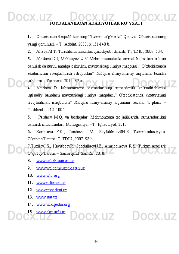 FOYDALANILGAN ADABIYOTLAR RO’YXATI
1. O ’ zbekiston Respublikasining “Turizm to ’ g ’ risida” Qonuni -O ’ zbеkistonning
yangi qonunlari. - T.: Adolat, 2000, b.131-140 b.
2. Аliеvа M.T. Turistikmаmlаkаtlаriqtisоdiyoti, dаrslik, T., TDIU, 2009. 63-b.
3. Abidova   D.I,   Meliboyev   U.V   Mehmonxonalarda   xizmat   ko’rsatish   sifatini
oshirish dasturini amalga oshirilshi mavzusidagi ilmiya maqolasi,” O’zbekistonda
ekoturizmni   rivojlantirish   istiqbollari”   Xalqaro   ilmiy-amaliy   anjumani   tezislar
to’plami – Toshkent .2012. 89 b
4. Abidova   D.   Mehmonxona   xizmatlarining   samardorlik   ko’rsatkichlarini
iqtisodiy   baholash   mavzusidagi   ilmiya   maqolasi,”   O’zbekistonda   ekoturizmni
rivojlantirish   istiqbollari”   Xalqaro   ilmiy-amaliy   anjumani   tezislar   to’plami   –
Toshkent .2012. 100 b
5.   Pаrdаеv   M.Q.   vа   bоshqаlаr.   Mеhmоnхоnа   хo’jаliklаridа   sаmаrаdоrlikni
оshirish muаmmоlаri.  M о n о gr а fiya. –T.: Iqtis о diyot, 2013. 
6. K а mil о v а   F . K .,   T а ish е v а   I . M .,   S а yfutdin о vSH . S .   Turizmindustriyasi .
O ’ quvqo ’ ll а nm а.  T ., TDIU , 2007. 98- b .
7. Tu х li е vI . S .,   H а yitb ое vR .,   Ib о dull ае vN .Е,   А mriddin о v а   R . S .   Turizm   а s о sl а ri :
O ’ quvqo ’ ll а nm а –  S а m а rq а nd :  S а mISI , 2010.
8. www.uzbektourism.uz   
9. www.welcomeuzbekistan.uz   
10. www.wto.org   
11. www.infoman.uz   
12. www.prezident.uz   
13. www.stat.uz   
14. www.wikipedia.org   
15. www.    elar.urfu.ru   
44 