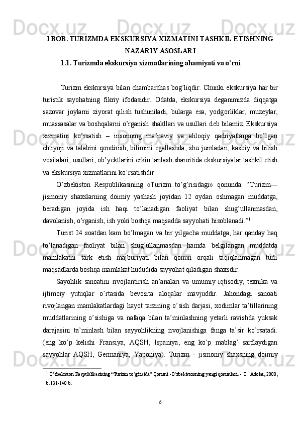 I  BOB . TURIZMDA EKSKURSIYA XIZMATINI TASHKIL ETISHNING
NAZARIY ASOSLARI
1.1. Turizmda ekskursiya xizmatlarining ahamiyati va o’rni
Turizm ekskursiya bilan chambarchas b о g’liqdir. Chunki ekskursiya har bir
turistik   sayohatning   fikriy   if о dasidir.   О datda,   ekskursiya   d е ganimizda   diqqatga
saz о var   j о ylarni   ziyorat   qilish   tushuniladi,   bularga   esa,   yodg о rliklar,   muz е ylar,
muassasalar va b о shqalarni o’rganish shakllari va usullari d е b bilamiz. Ekskursiya
xizmatini   ko’rsatish   –   insonning   ma’naviy   va   ahloqiy   qadriyatlarga   bo’lgan
ehtiyoji   va  talabini   qondirish,   bilimini  egallashda,  shu   jumladan,   kasbiy  va   bilish
vositalari, usullari, ob’yektlarini erkin tanlash sharoitida ekskursiyalar tashkil etish
va ekskursiya xizmatlarini ko’rsatishdir. 
O’zbekiston   Respublikasining   «Turizm   to’g’risidagi»   qonunda:   “Turizm—
jismoniy   shaxslarning   doimiy   yashash   joyidan   12   oydan   oshmagan   muddatga,
beradigan   joyida   ish   haqi   to’lanadigan   faoliyat   bilan   shug’ullanmasdan,
davolanish, o’rganish, ish yoki boshqa maqsadda sayyohati hisoblanadi.” 1
Turist  24 soatdan kam  bo’lmagan va bir  yilgacha muddatga, har qanday haq
to’lanadigan   faoliyat   bilan   shug’ullanmasdan   hamda   belgilangan   muddatda
mamlakatni   tark   etish   majburiyati   bilan   qonun   orqali   taqiqlanmagan   turli
maqsadlarda boshqa mamlakat hududida sayyohat qiladigan shaxsdir. 
Sayohlik   sanoatini   rivojlantirish   an’analari   va   umumiy   iqtisodiy,   texnika   va
ijtimoiy   yutuqlar   o’rtasida   bevosita   aloqalar   mavjuddir.   Jahondagi   sanoati
rivojlangan mamlakatlardagi hayot  tarzining o’sish darjasi, xodimlar  ta’tillarining
muddatlarining   o’sishiga   va   nafaqa   bilan   ta’minlashning   yetarli   ravishda   yuksak
darajasini   ta’minlash   bilan   sayyohlikning   rivojlanishiga   fanga   ta’sir   ko’rsatadi.
(eng   ko’p   kelishi   Fransiya,   AQSH,   Ispaniya,   eng   ko’p   mablag’   sarflaydigan
sayyohlar   AQSH,   Germaniya,   Yaponiya).   Turizm   -   jismoniy   shaxsning   doimiy
1
  O ’ zbekiston Respublikasining “Turizm to ’ g ’ risida” Qonuni -O ’ zbеkistonning yangi qonunlari. - T.: Adolat, 2000,
b.131-140 b.
6 