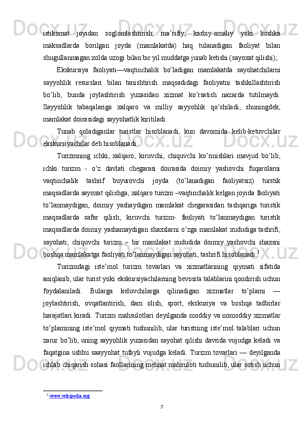 istikomat   joyidan   soglomlashtirish,   ma’rifiy,   kasbiy-amaliy   yoki   boshka
maksadlarda   borilgan   joyda   (mamlakatda)   haq   tulanadigan   faoliyat   bilan
shugullanmagan xolda uzogi bilan bir yil muddatga junab ketishi (sayoxat qilishi);
Ekskursiya   faoliyati—vaqtinchalik   bo’ladigan   mamlakatda   sayohatchilarni
sayyohlik   resurslari   bilan   tanishtirish   maqsadidagi   faoliyatni   tashkillashtirish
bo’lib,   bunda   joylashtirish   yuzasidan   xizmat   ko’rsatish   nazarda   tutilmaydi.
Sayyohlik   tabaqalariga   xalqaro   va   milliy   sayyohlik   qo’shiladi,   shuningdek,
mamlakat doirasidagi sayyohatlik kiritiladi. 
Tunab   qoladiganlar   turistlar   hisoblanadi,   kun   davomida   kelib-ketuvchilar
ekskursiyachilar deb hisoblanadi.
Turizmning   ichki,   xalqaro,   kiruvchi,   chiquvchi   ko’rinishlari   mavjud   bo’lib,
ic hki   turizm   -   o’z   davlati   chegarasi   doirasida   doimiy   yashovchi   fuqarolarni
vaqtinchalik   tashrif   buyurovchi   joyda   (to’lanadigan   faoliyatsiz)   turstik
maqsadlarda sayoxat qilishga; xalqaro turizm –vaqtinchalik kelgan joyida faoliyati
to’lanmaydigan,   doimiy   yashaydigan   mamlakat   chegarasidan   tashqariga   turistik
maqsadlarda   safar   qilish;   kiruvchi   turizm-   faoliyati   to’lanmaydigan   turistik
maqsadlarda doimiy yashamaydigan shaxslarni o’zga mamlakat xududiga tashrifi,
sayohati;   chiquvchi   turizm   –   bir   mamlakat   xududida   doimiy   yashovchi   shaxsni
boshqa mamlakatga faoliyati to’lanmaydigan sayohati, tashrifi hisoblanadi. 2
Turizmdagi   iste’mol   turizm   tovarlari   va   xizmatlarining   qiymati   sifatida
aniqlanib, ular turist yoki ekskursiyachilarning bevosita talablarini qondirish uchun
foydalaniladi.   Bularga   keluvchilarga   qilinadigan   xizmatlar   to’plami   —
joylashtirish,   ovqatlantirish,   dam   olish,   sport,   ekskuriya   va   boshqa   tadbirlar
harajatlari kiradi. Turizm   mahsulotlari deyilganda moddiy va nomoddiy xizmatlar
to’plamining   iste’mol   qiymati   tushunilib,   ular   turistning   iste’mol   talablari   uchun
zarur bo’lib, uning sayyohlik yuzasidan sayohat  qilishi davrida vujudga keladi va
faqatgina ushbu saayyohat  tufayli vujudga keladi. Turizm tovarlari — deyilganda
ishlab chiqarish sohasi faollarining mehnat mahsuloti tushunilib, ular sotish uchun
2
  www.wikipedia.org
7 